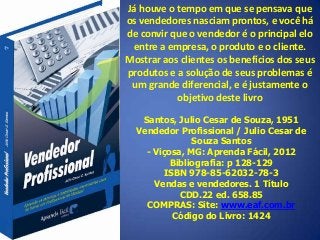 Já houve o tempo em que se pensava que
os vendedores nasciam prontos, e você há
de convir que o vendedor é o principal elo
entre a empresa, o produto e o cliente.
Mostrar aos clientes os benefícios dos seus
produtos e a solução de seus problemas é
um grande diferencial, e é justamente o
objetivo deste livro
Santos, Julio Cesar de Souza, 1951
Vendedor Profissional / Julio Cesar de
Souza Santos
- Viçosa, MG: Aprenda Fácil, 2012
Bibliografia: p 128-129
ISBN 978-85-62032-78-3
Vendas e vendedores. 1 Título
CDD.22 ed. 658.85
COMPRAS: Site: www.eaf.com.br
Código do Livro: 1424
 