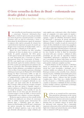 Livro vermelho da flora do Brasil | 9 
O livro vermelho da flora do Brasil – enfrentando um 
desafio global e nacional 
The Red Book of Brazilian Flora – Meeting a Global and National Challenge 
John Donaldson1 
Listas vermelhas são uma ferramenta essencial para 
a conservação. Fornecem informações-chave 
sobre o estado de espécies ameaçadas, permitindo 
que setores do governo, a iniciativa privada e a sociedade 
priorizem ações em prol da conservação, e levem a 
efeito planos de desenvolvimento capazes de minimizar 
os impactos sobre espécies ameaçadas de extinção. Isso 
é particularmente importante nas partes do mundo que 
abrigam níveis excepcionais de biodiversidade, como o 
Brasil, cuja flora é estimada em 41.000 espécies. 
Apesar dos claros benefícios das listas vermelhas, 
a elaboração de listas de plantas tem se revelado um 
desafio de grandes proporções. Até 2012, apenas 
14.500 espécies haviam sido incluídas na Lista Vermelha 
da União Internacional para a Conservação da Natureza 
(International Union for Conservation of Nature – 
IUCN), o que significa que as iniciativas relacionadas à 
flora têm ficado aquém das similares referentes à fauna. 
Em 2010, os países que participaram da Conferência das 
Partes da Convenção sobre Diversidade Biológica das 
Nações Unidas admitiram a necessidade de concentrar 
o foco na flora. Como resultado, aprovaram a Estratégia 
Global para Conservação de Plantas 2011-2012 (Global 
Strategy for Plant Conservation, GSPC, na sigla em 
inglês) atualizada, por meio da qual todos os governos 
se comprometeram a avaliar todas as espécies da flora 
conhecidas até 2020. Era uma meta desafiadora, que 
muitos acreditaram ser inatingível, sobretudo no caso 
dos países com níveis muito altos de diversidade da 
flora. Contudo, a África do Sul, por exemplo, conseguiu 
avaliar sua flora por inteiro, o Equador estimou as 
espécies endêmicas, e o Brasil deu um passo significativo 
no sentido de preparar a lista vermelha de uma das 
maiores floras em um único país. Isso demonstra que 
é possível atingir as metas da GSPC, se houver pessoas 
comprometidas com o objetivo e recursos adequados. 
Há diversos aspectos notáveis no Livro vermelho da flora 
do Brasil, com implicações nos esforços de conservação 
tanto no âmbito nacional quanto internacional. Em 
primeiro lugar, o CNCFlora optou por adotar o 
sistema da Lista Vermelha da IUCN para a classificação 
das espécies ameaçadas. Esse sistema utiliza dados e 
padrões de avaliação rigorosos, o que, se por um lado 
gera demandas adicionais para a equipe avaliadora, por 
outro, significa que a informação sobre a flora brasileira 
pode ser comparada à de outras regiões do mundo e 
incluída em análises globais de espécies ameaçadas. Em 
segundo, a equipe do CNCFlora desenvolveu sistemas 
de informação e capacitação de pessoal, imprimindo 
liderança e ímpeto às atividades em andamento para a 
elaboração do Livro vermelho e às ações de conservação. A 
riqueza da flora, distribuída em muitas áreas geográficas, 
torna quase impossível programar grupos de trabalho em 
que todos os especialistas relevantes possam se reunir para 
compartilhar dados. A estratégia adotada para a elaboração 
do Livro Vermelho da Flora do Brasil foi desenvolver 
um portal online para a inserção e validação de dados, 
permitindo que uma rede de especialistas botânicos 
compartilhasse informações e participasse da avaliação 
sem a necessidade de estarem todos juntos, no mesmo 
local. Essa inovação produziu uma ferramenta que outros 
países podem emular para completar suas listas. 
O Jardim Botânico do Rio de Janeiro e CNCFlora 
devem ser parabenizados pela finalização desta lista 
inicial, bem como encorajados a prosseguir com o 
excelente trabalho nas avaliações de risco da flora do 
Brasil para inclusão na lista vermelha. Com a dinâmica 
inicial já traçada, a habilidade desenvolvida pelos jovens 
cientistas e os sistemas de informações disponíveis é 
possível seguir adiante e elaborar uma lista vermelha 
completa para a flora. Feito isso, o Jardim Botânico 
do Rio de Janeiro e o CNCFlora poderão liderar o 
caminho ao demostrar a viabilidade das listas vermelhas 
da flora mundial, conforme vislumbrado na Estratégia 
Global para a Conservação de Plantas. 
Red lists are an essential tool for conservation. 
They provide key information on the current 
threatened status of species that can enable all 
sectors of government, business and society to prioritise 
actions for conservation and undertake development 
planning that can minimise impacts on species that 
are threatened with extinction. This is particularly 
important in those parts of the world with exceptionally 
high levels of plant and animal diversity, such as Brazil 
with an estimated 41,000 species of plants. 
 