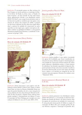 108 | Livro vermelho da flora do Brasil 
Justificativa: É encontrada apenas em ilhas rochosas do 
Rio Uruguai, no trecho próximo ao município de Bar-ra 
do Arroio do Veado, na divisa entre os Estados de 
Santa Catarina e do Rio Grande do Sul, onde forma 
densas aglomerações. Devido a sua distribuição restrita 
(EOO=65,3 km²) e por ocupar locais próximos entre si, 
no leito do rio, pode-se considerar que está sujeita a uma 
situação de ameaça. Em imagens de satélite, é possível 
ver que houve supressão da mata ciliar nessa região. Além 
disso, a ausência de unidades de conservação ou ações 
específicas na área sugere que a espécie está sujeita ao de-clínio 
contínuo na qualidade do hábitat e a uma possível 
diminuição populacional. Portanto, é considerada “Criti-camente 
em perigo” (CR). 
Justicia clausseniana (Nees) Profice 
Risco de extinção: EN B1ab(iii) Þ 
Avaliadora: Julia Caram Sfair 
Data: 04-04-2012 
Distribuição: ES; RJ 
Bioma: Mata Atlântica 
Justificativa: Justicia clausseniana é uma espécie com dis-tribuição 
restrita (EOO=3.260,67 km²). Todas as coletas 
foram feitas em áreas de Floresta Ombrófila Densa, nas 
quais foi possível identificar de três a cinco situações de 
ameaça distintas. As áreas dessa formação florestal nos Es-tados 
do Rio de Janeiro e Espírito Santo sofreram forte 
pressão antrópica e desmatamento nos últimos 15 anos. 
O município de Nova Friburgo, por exemplo, teve uma 
redução de hábitat de cerca de 6% entre 2008 e 2010. 
Justicia genuflexa Nees  Mart. 
Risco de extinção: VU D2 Þ 
Avaliadora: Julia Caram Sfair 
Data: 04-04-2012 
Distribuição: BA; ES 
Bioma: Mata Atlântica 
Justificativa: Justicia genuflexa é uma espécie encontrada 
em apenas três localidades, que foram consideradas em 
situações de ameaça distintas. A espécie está protegida por 
uma unidade de conservação. O baixo número de coletas 
pode evidenciar a distribuição restrita e o baixo número 
de indivíduos. Sua limitada capacidade de dispersão (dis-persão 
primária do tipo autocoria) associada à incidência 
de ameaças diversas pode, em um curto espaço de tempo, 
levar a espécie a ser inserida em categorias de risco de 
extinção mais preocupantes. Portanto, foi avaliada como 
“Vulnerável” (VU). 
Justicia paranaensis (Rizzini) Wassh.  
L.B. Sm. 
Risco de extinção: EN B1ab(iii) Þ 
Avaliadora: Julia Caram Sfair 
Data: 04-04-2012 
Distribuição: PR; SC 
Bioma: Mata Atlântica 
Justificativa: Justicia paranaensis tem distribuição restrita 
(EOO=807,68 km²) e é encontrada em Florestas Om-brófilas 
dos Estados do Paraná e de Santa Catarina. Não 
há registro de ocorrência em unidades de conservação. 
É ameaçada pela intensa perda de hábitat na região. O 
município de Ilhota (SC), por exemplo, perdeu 8% de 
suas florestas, enquanto o município de Joinville (SC) 
 