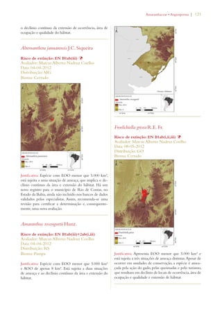 | 121 
o declínio contínuo da extensão de ocorrência, área de 
ocupação e qualidade do hábitat. 
Alternanthera januarensis J.C. Siqueira 
Risco de extinção: EN B1ab(iii) Þ 
Avaliador: Marcus Alberto Nadruz Coelho 
Data: 04-04-2012 
Distribuição: MG 
Bioma: Cerrado 
Justificativa: Espécie com EOO menor que 5.000 km², 
está sujeita a uma situação de ameaça, que implica o de-clínio 
contínuo da área e extensão do hábitat. Há um 
novo registro para o município de Rio de Contas, no 
Estado da Bahia, ainda não incluído nos bancos de dados 
validados pelos especialistas. Assim, recomenda-se uma 
revisão para certificar a determinação e, consequente-mente, 
uma nova avaliação. 
Amaranthus rosengurtii Hunz. 
Risco de extinção: EN B1ab(iii)+2ab(i,iii) 
Avaliador: Marcus Alberto Nadruz Coelho 
Data: 04-04-2012 
Distribuição: RS 
Bioma: Pampa 
Justificativa: Espécie com EOO menor que 5.000 km² 
e AOO de apenas 8 km². Está sujeita a duas situações 
de ameaça e ao declínio contínuo da área e extensão do 
hábitat. 
!MARANTHACEAEs!NGIOSPERMA 
Froelichiella grisea R.E. Fr. 
Risco de extinção: EN B1ab(i,ii,iii) Þ 
Avaliador: Marcus Alberto Nadruz Coelho 
Data: 08-05-2012 
Distribuição: GO 
Bioma: Cerrado 
Justificativa: Apresenta EOO menor que 5.000 km² e 
está sujeita a três situações de ameaça distintas. Apesar de 
ocorrer em unidades de conservação, a espécie é amea-çada 
pela ação do gado, pelas queimadas e pelo turismo, 
que resultam em declínio de locais de ocorrência, área de 
ocupação e qualidade e extensão de hábitat. 
 