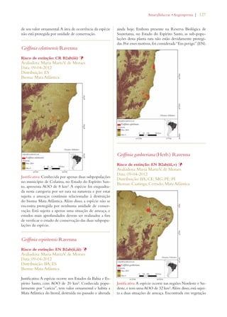 | 127 
de seu valor ornamental. A área de ocorrência da espécie 
não está protegida por unidade de conservação. 
Griffinia colatinensis Ravenna 
Risco de extinção: CR B2ab(iii) Þ 
Avaliadora: Maria Marta V. de Moraes 
Data: 09-04-2012 
Distribuição: ES 
Bioma: Mata Atlântica 
Justificativa: Conhecida por apenas duas subpopulações 
no município de Colatina, no Estado do Espírito San-to, 
apresenta AOO de 8 km². A espécie foi enquadra-da 
nesta categoria por ser rara na natureza e por estar 
sujeita a ameaças contínuas relacionadas à destruição 
do bioma Mata Atlântica. Além disso, a espécie não se 
encontra protegida por nenhuma unidade de conser-vação. 
Está sujeita a apenas uma situação de ameaça, e 
estudos mais aprofundados devem ser realizados a fim 
de verificar o estado de conservação das duas subpopu-lações 
da espécie. 
Griffinia espiritensis Ravenna 
Risco de extinção: EN B2ab(ii,iii) Þ 
Avaliadora: Maria Marta V. de Moraes 
Data: 09-04-2012 
Distribuição: BA; ES 
Bioma: Mata Atlântica 
Justificativa: A espécie ocorre nos Estados da Bahia e Es-pírito 
Santo, com AOO de 20 km². Conhecida popu-larmente 
por “carícia”, tem valor ornamental e habita a 
Mata Atlântica do litoral, destruída no passado e alterada 
!MARYLLIDACEAEs!NGIOSPERMA 
ainda hoje. Embora presente na Reserva Biológica de 
Sooretama, no Estado do Espírito Santo, as sub-popu-lações 
desta planta rara não estão devidamente protegi-das. 
Por esses motivos, foi considerada “Em perigo” (EN). 
Griffinia gardneriana (Herb.) Ravenna 
Risco de extinção: EN B2ab(iii,v) Þ 
Avaliadora: Maria Marta V. de Moraes 
Data: 09-04-2012 
Distribuição: BA; CE; MG; PE; PI 
Biomas: Caatinga; Cerrado; Mata Atlântica 
Justificativa: A espécie ocorre nas regiões Nordeste e Su-deste, 
e tem uma AOO de 32 km². Além disso, está sujei-ta 
a duas situações de ameaça. Encontrada em vegetação 
 