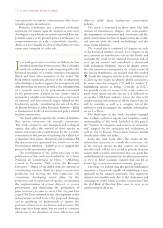 12 | Livro vermelho da flora do Brasil 
sam preencher lacunas de conhecimento sobre deter-minados 
grupos taxonômicos. 
Portanto, acreditamos que a presente publicação 
representa um marco capaz de estabelecer uma nova 
abordagem a ser adotada em âmbito nacional. Este im-portante 
avanço só foi possível graças à dedicação e ao 
comprometimento de toda a comunidade científica. 
Assim, o Livro Vermelho da Flora do Brasil deve ser visto 
como uma conquista de todos nós. 
It is with great satisfaction that we deliver the first 
Red Book of Brazilian Flora to society. This work is the 
result of a collaborative work integrating efforts by 
botanical specialists of scientific institutes throughout 
Brazil and from other countries in the world. The 
book reflects significant advances in the development 
of technological tools to support the management and 
data processing on species, as well as the strengthening 
of a network made up by professionals committed 
to the preservation of plants in our country. And it 
represents a valuable contribution to the achievement 
of national and international targets related to the 
biodiversity agenda, consolidating the role of the Rio 
de Janeiro Botanic Garden Research Institute – JBRJ 
as fundamental to direct environmental policy related 
to plant conservation. 
This book gathers together the results of Brazilian 
flora species extinction risk scientific assessments. 
The work considered only biological and ecological 
aspects that affect the survival of these species in 
nature, and represents a contribution by the scientific 
community to the process of updating the Official List 
of Brazilian Flora Species Threatened with Extinction. All 
the documentation generated was transferred to the 
Environment Ministry – MMA so as to support the 
process in the government sphere. 
The coordination of the works necessary to the 
publication of this book was handled by the Centro 
Nacional de Conservação da Flora – CNCFlora, 
created in December 2008 within the Research 
Directory – Dipeq of the JBRJ, with the mission of 
coordinating national efforts for plant conservation, 
producing and revising the flora extinction risk 
assessments, developing action plans for the 
protection and recuperation of species, coordinating 
the implementation of actions directed to ex-situ 
preservation and stimulating the production of 
plant inventory in priority areas. Over the past four 
years CNCFlora invested in the development of the 
infrastructure needed to face the proposed challenge 
and in qualifying the professionals to operate the 
processes related to its attribution and mandate. The 
first steps have been taken, but we need to continue 
advancing in the direction of more efficacious and 
effective public plant biodiversity conservation 
policies. 
The work is structured in three parts. The first 
consists of introductory chapters that contextualize 
the importance of extinction risk assessment and the 
plant conservation red lists in Brazil and in the world, 
and presents both the work methodology and the 
main results achieved. 
The second part is composed of chapters on each 
of the botanical families assessed. Each chapter, in its 
turn, presents an introductory text on the family and 
assembles the result of the national extinction risk of 
each species assessed and considered as threatened 
with extinction. Endemic species to Brazil, where 
the risk assessment contemplates the whole extent of 
the species distribution, are marked with the symbol 
Þbeside the category and the criteria attributed to 
it, allowing the reader to identify global assessments. 
In some cases the category CR will be marked *, 
highlighting species as being “Critically at Risk”, 
but possibly extinct in nature. If the reader wishes to 
know more about one the species, it is sufficient to 
access the CNCFlora website, where the files with 
complementary information on all the assessed species 
will be available, as well as a complete list of the 
references used to organize the available information 
on each of them. 
The third part of the book assembles material 
that explains technical aspects and simplifies reader 
understanding of this work. Included in this part is 
the “System of categories and criteria of extinction 
risk” adopted for the extinction risk evaluations, as 
well as List of Threats, Preservation Actions, habitat 
classification tables and index. 
Lastly, the total work offers the reader all the 
information necessary to consult the extinction risk 
of the assessed species. In this context, we believe 
that this book will be very useful to provide decision 
makers with scientific information that can guide the 
establishment of action priorities for plant preservation 
or even to direct scientific research that can fill in 
knowledge lacunae on certain taxonomic groups. 
Therefore we believe that the present publication 
represents a framework capable of establishing a new 
approach to be adopted nationally. This important 
advance was possible only due to the dedication and 
commitment of the whole scientific community. Thus 
the Red Book of Brazilian Flora must be seen as an 
achievement by all of us. 
 