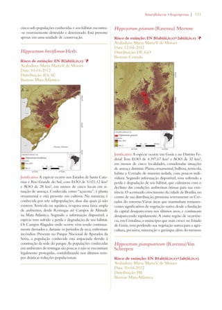 | 131 
cinco sub-populações conhecidas e seu hábitat encontra- 
-se enormemente destruído e deteriorado. Está presente 
apenas em uma unidade de conservação. 
Hippeastrum breviflorum Herb. 
Risco de extinção: EN B2ab(iii,iv,v) Þ 
Avaliadora: Maria Marta V. de Moraes 
Data: 10-04-2012 
Distribuição: RS; SC 
Biomas: Mata Atlântica 
Justificativa: A espécie ocorre nos Estados de Santa Cata-rina 
e Rio Grande do Sul, com EOO de 5.021,12 km² 
e AOO de 28 km², em menos de cinco locais em si-tuação 
de ameaça. Conhecida como “açucena”, é planta 
ornamental e está presente em cultivos. Na natureza, é 
conhecida por sete subpopulações, duas das quais já não 
existem. Terrícola ou aquática, ocupava uma faixa ampla 
de ambientes, desde Restingas até Campos de Altitude 
na Mata Atlântica. Segundo a informação disponível, a 
espécie tem sofrido a perda e degradação de seu hábitat. 
Os Campos Alagados onde ocorre vêm sendo continua-mente 
drenados e, durante os períodos de seca, enfrentam 
incêndios. Presente no Parque Nacional de Aparados da 
Serra, a população conhecida está impactada devido à 
construção da sede do parque. As populações conhecidas 
em ambientes de restingas são poucas e não se encontram 
legalmente protegidas, contabilizando nos últimos tem-pos 
drásticas reduções populacionais. 
!MARYLLIDACEAEs!NGIOSPERMA 
Hippeastrum goianum (Ravenna) Meerow 
Risco de extinção: EN B1ab(iii,iv,v)+2ab(iii,iv,v) Þ 
Avaliadora: Maria Marta V. de Moraes 
Data: 12-04-2012 
Distribuição: DF; GO 
Biomas: Cerrado 
Justificativa: A espécie ocorre em Goiás e no Distrito Fe-deral. 
Tem EOO de 4.397,67 km² e AOO de 32 km², 
em menos de cinco localidades, consideradas situações 
de ameaça distintas. Planta ornamental, bulbosa, terrícola, 
habita o Cerrado de maneira isolada, com poucos indi-víduos. 
Segundo informação disponível, vem sofrendo a 
perda e degradação de seu hábitat, que culminou com o 
declínio das condições ambientais ótimas para sua exis-tência. 
O acentuado crescimento da cidade de Brasília, no 
centro de sua distribuição, pressiona severamente os Cer-rados 
do entorno. Várias áreas que mantinham remanes-centes 
significativos de vegetação nativa desde a fundação 
da capital desapareceram nos últimos anos, e continuam 
desaparecendo rapidamente. A outra região de ocorrên-cia, 
em Cristalina, o município que mais cresce no Estado 
de Goiás, vem perdendo sua vegetação nativa para a agri-cultura, 
pecuária, mineração e garimpo, além do turismo. 
Hippeastrum guarapuavicum (Ravenna) Van 
Scheepen 
Risco de extinção: EN B1ab(iii,iv,v)+2ab(iii,iv,v) 
Avaliadora: Maria Marta V. de Moraes 
Data: 10-04-2012 
Distribuição: PR 
Biomas: Mata Atlântica 
 