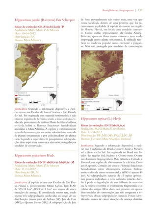 | 133 
Hippeastrum papilio (Ravenna) Van Scheepen 
Risco de extinção: CR A4acd;C2a(ii) Þ 
Avaliadora: Maria Marta V. de Moraes 
Data: 10-04-2012 
Distribuição: RS 
Bioma: Mata Atlântica 
Justificativa: Segundo a informação disponível, a espé-cie 
ocorre nos Estados de Santa Catarina e Rio Grande 
do Sul. Foi registrada sem material testemunho, e não 
existem registros de herbário, sendo a única coleção co-nhecida 
proveniente de cultivo. Planta herbácea bulbosa, 
terrícola, habita as Florestas Estacionais Semideciduais 
associadas à Mata Atlântica. A espécie é extensivamente 
retirada da natureza, por ser muito valorizada no mercado 
de plantas ornamentais e por colecionadores de plantas 
raras. Segundo a especialista, há pouquíssimas subpopula-ções 
desta espécie na natureza, e não estão protegidas por 
unidades de conservação. 
Hippeastrum psittacinum Herb. 
Risco de extinção: EN B1ab(iii,iv)+2ab(iii,iv) Þ 
Avaliadora: Maria Marta V. de Moraes 
Data: 11-04-2012 
Distribuição: PR; SP 
Bioma: Mata Atlântica 
Justificativa: A espécie ocorre nos Estados de São Pau-lo, 
Paraná e, possivelmente, Minas Gerais. Tem EOO 
de 555,18 km²; AOO de 8 km² em menos de cinco 
situações de ameaça. É considerada muito rara, tendo 
apenas três subpopulações conhecidas ao longo de sua 
distribuição (municípios de Atibaia (SP); Juiz de Fora 
(MG); e Quatro Barras (PR)). A subpopulação de Juiz 
!MARYLLIDACEAEs!NGIOSPERMA 
de Fora provavelmente não existe mais, uma vez que 
estava localizada dentro de uma pedreira que foi re-centemente 
explodida. A espécie só ocorre em região 
de Floresta Pluvial, em locais com umidade constan-te. 
Como outras representantes da família Amary-llidaceae, 
apresenta flores muito vistosas e vem sendo 
empregada como planta ornamental. É utilizada tam-bém 
na medicina popular como excitante e purgati-va. 
Não está protegida por unidades de conservação. 
Hippeastrum reginae (L.) Herb. 
Risco de extinção: EN B2ab(iii,iv,v) 
Avaliadora: Maria Marta V. de Moraes 
Data: 11-04-2012 
Distribuição: DF; MG; MS; PR; RJ; SC; SP 
Biomas: Cerrado; Mata Atlântica; Pantanal 
Justificativa: Segundo a informação disponível, a espé-cie 
não é endêmica do Brasil, e ocorre desde o México 
até a América do Sul. Foi registrada no Brasil em Es-tados 
das regiões Sul, Sudeste e Centro-oeste. Ocorre 
nos domínios fitogeográficos Mata Atlântica, Cerrado e 
Pantanal, em regiões de afloramentos de calcário, Cam-pos 
Rupestres, Cerrado lato sensu e Florestas Estacionais 
Semideciduais sobre afloramentos rochosos. Embora 
muito cultivada como ornamental, a AOO é apenas 40 
km². As subpopulações naturais de H. reginae apresen-tam 
poucos indivíduos e vêm sofrendo redução devi-do 
à perda e degradação de seus hábitats de ocorrên-cia. 
A espécie encontra-se severamente fragmentada e as 
coletas são antigas. Além disso, está presente em apenas 
duas unidades de conservação, que não asseguram a so-brevivência 
dessas subpopulações naturais. Foram iden-tificadas 
menos de cinco situações de ameaça distintas. 
 