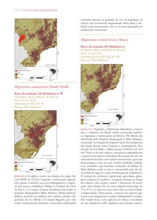 134 | Livro vermelho da flora do Brasil 
Hippeastrum santacatarina (Traub) Dutilh 
Risco de extinção: EN B2ab(iii,iv,v) Þ 
Avaliadora: Maria Marta V. de Moraes 
Data: 11-04-2012 
Distribuição: PR; RS; SC 
Bioma: Mata Atlântica 
Justificativa: A espécie ocorre nos Estados da região Sul, 
com AOO de 52 km². Segundo a informação disponí-vel, 
a planta é bastante rara, com subpopulações compos-tas 
por poucos indivíduos. Habita os Campos de Cima 
da Serra e os Campos Limpos Inundáveis associados ao 
domínio fitogeográfico Mata Atlântica. Planta herbácea 
bulbosa, terrícola ou aquática, tem sofrido a perda e de-gradação 
de seu hábitat, os Campos Alagados, que vêm 
sendo continuamente drenados e assoreados, enfrentando 
incêndios durante os períodos de seca. A população da 
espécie está severamente fragmentada. Além disso, é uti-lizada 
como ornamental e não se encontra protegida em 
unidade de conservação. 
Hippeastrum striatum (Lam.) Moore 
Risco de extinção: EN B2ab(iii,iv,v) 
Avaliadora: Maria Marta V. de Moraes 
Data: 11-04-2012 
Distribuição: ES; PR; RJ; SC; SP 
Biomas: Mata Atlântica 
Justificativa: Segundo a informação disponível, a espécie 
não é endêmica do Brasil, sendo encontrada também 
na Argentina e outros países periféricos. No Brasil, está 
distribuída pelo domínio fitogeográfico Mata Atlântica, 
ocorrendo nos Estados do Espírito Santo, Rio de Janeiro, 
São Paulo, Paraná, Santa Catarina e, possivelmente, Rio 
Grande do Sul, Bahia e Minas Gerais. A AOO é de 100 
km². Trata-se de uma espécie com poucas subpopulações 
compostas por poucos indivíduos. Tem potencial valor no 
mercado horticultor como planta ornamental e para uso 
farmacológico, uma vez que contém alcaloides isolados 
com atividades anti-tumorais verificadas. O hábitat de 
Mata Atlântica onde ocorre é caracterizado pela alta di-versidade 
de espécies e pelo elevado grau de endemismo. 
A retirada da cobertura vegetal para agricultura, pasta-gem, 
extração de madeira e ocupação humana ao longo 
dos últimos dois séculos causou a destruição da maior 
parte desse bioma. De sua área original restam hoje de 
7% a 8 %, e as áreas de mata estão cada vez mais isoladas 
e fragmentadas. Dessa forma, a maioria das espécies que 
vivem nesses fragmentos compõe subpopulações isoladas. 
Para muitas delas, a área agrícola ou urbana circundante 
de um fragmento pode significar uma barreira intrans- 
 