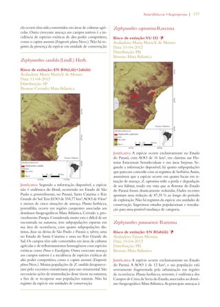 | 137 
ela ocorre têm sido convertidos em áreas de culturas agrí-colas. 
Outra crescente ameaça aos campos nativos é a in-cidência 
de espécies exóticas de alto poder competitivo, 
como o capim anonni (Eragrostis plana Nees.). Não há re-gistro 
da presença da espécie em unidade de conservação. 
Zephyranthes candida (Lindl.) Herb. 
Risco de extinção: EN B1b(i,iii)+2ab(iii) 
Avaliadora: Maria Marta V. de Moraes 
Data: 11-04-2012 
Distribuição: SP 
Biomas: Cerrado; Mata Atlântica 
Justificativa: Segundo a informação disponível, a espécie 
não é endêmica do Brasil, ocorrendo no Estado de São 
Paulo e, possivelmente, no Paraná, Santa Catarina e Rio 
Grande do Sul. Tem EOO de 554,77 km², AOO de 8 km² 
e menos de cinco situações de ameaça. Planta herbácea, 
perenifólia, ocorre em regiões campestres associadas aos 
domínios fitogeográficos Mata Atlântica, Cerrado e, pro-vavelmente, 
Pampa. Considerada muito rara e difícil de ser 
encontrada na natureza, tem subpopulações esparsas em 
sua área de ocorrência, com quatro subpopulações dis-tintas, 
duas na divisa de São Paulo e Paraná e, talvez, uma 
no Estado de Santa Catarina e uma no Rio Grande do 
Sul. Os campos têm sido convertidos em áreas de culturas 
agrícolas e de reflorestamentos homogêneos com espécies 
exóticas como Pinus e Eucalyptus. Outra crescente ameaça 
aos campos nativos é a incidência de espécies exóticas de 
alto poder competitivo, como o capim anonni (Eragrostis 
plana Nees.). Muitas populações de Z. candida desaparece-ram 
pelo excessivo extrativismo para uso ornamental. São 
necessárias ações de reintrodução desse táxon na natureza, 
a fim de se recuperar suas populações naturais. Não há 
registro da espécie em unidades de conservação. 
!MARYLLIDACEAEs!NGIOSPERMA 
Zephyranthes capivarina Ravenna 
Risco de extinção: VU D2 Þ 
Avaliadora: Maria Marta V. de Moraes 
Data: 10-04-2012 
Distribuição: PR 
Biomas: Mata Atlântica 
Justificativa: A espécie ocorre exclusivamente no Estado 
do Paraná, com AOO de 16 km², em clareiras nas Flo-restas 
Estacionais Semideciduais e em áreas brejosas. Se-gundo 
a informação disponível, há quatro subpopulações 
que parecem coincidir com os registros de herbário. Assim, 
assumimos que a espécie ocorre em quatro locais em si-tuação 
de ameaça. Z. capivarina sofre a perda e degradação 
de seu hábitat, tendo em vista que as florestas do Estado 
do Paraná foram drasticamente reduzidas. Dados recentes 
apontam uma redução de 87,35 % ao longo do período 
de exploração. Não há registros da espécie em unidades de 
conservação. Sugerimos estudos populacionais e reavalia-ção 
para uma possível mudança de categoria. 
Zephyranthes paranaensis Ravenna 
Risco de extinção: EN B2ab(iii) Þ 
Avaliadora: Tainan Messina 
Data: 10-04-2012 
Distribuição: PR 
Biomas: Mata Atlântica 
Justificativa: A espécie ocorre exclusivamente no Estado 
do Paraná. A AOO é de 12 km², e sua população está 
severamente fragmentada pela urbanização nas regiões 
de ocorrência. Planta herbácea, terrestre, é endêmica dos 
Campos de Cima da Serra do Estado, associados ao domí-nio 
fitogeográfico Mata Atlântica. As principais ameaças à 
 