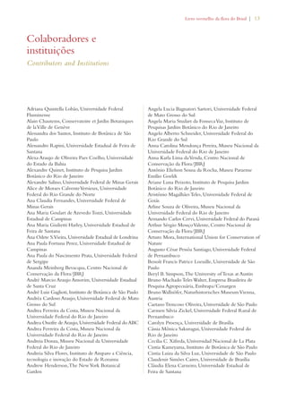 Livro vermelho da flora do Brasil | 13 
Adriana Quintella Lobão, Universidade Federal 
Fluminense 
Alain Chautems, Conservatoire et Jardin Botaniques 
de la Ville de Genève 
Alessandra dos Santos, Instituto de Botânica de São 
Paulo 
Alessandro Rapini, Universidade Estadual de Feira de 
Santana 
Alexa Araujo de Oliveira Paes Coelho, Universidade 
do Estado da Bahia 
Alexandre Quinet, Instituto de Pesquisa Jardim 
Botânico do Rio de Janeiro 
Alexandre Salino, Universidade Federal de Minas Gerais 
Alice de Moraes Calvente Versieux, Universidade 
Federal do Rio Grande do Norte 
Ana Claudia Fernandes, Universidade Federal de 
Minas Gerais 
Ana Maria Goulart de Azevedo Tozzi, Universidade 
Estadual de Campinas 
Ana Maria Giulietti Harley, Universidade Estadual de 
Feira de Santana 
Ana Odete S. Vieira, Universidade Estadual de Londrina 
Ana Paula Fortuna Perez, Universidade Estadual de 
Campinas 
Ana Paula do Nascimento Prata, Universidade Federal 
de Sergipe 
Ananda Meinberg Bevacqua, Centro Nacional de 
Conservação da Flora/JBRJ 
André Marcio Araujo Amorim, Universidade Estadual 
de Santa Cruz 
André Luiz Gaglioti, Instituto de Botânica de São Paulo 
Andréa Cardoso Araujo, Universidade Federal de Mato 
Grosso do Sul 
Andrea Ferreira da Costa, Museu Nacional da 
Universidade Federal do Rio de Janeiro 
Andrea Onofre de Araujo, Universidade Federal do ABC 
Andrea Ferreira da Costa, Museu Nacional da 
Universidade Federal do Rio de Janeiro 
Andreia Donza, Museu Nacional da Universidade 
Federal do Rio de Janeiro 
Andreia Silva Flores, Instituto de Amparo a Ciência, 
tecnologia e inovação do Estado de Roraima 
Andrew Henderson, The New York Botanical 
Garden 
Angela Lucia Bagnatori Sartori, Universidade Federal 
de Mato Grosso do Sul 
Angela Maria Studart da Fonseca Vaz, Instituto de 
Pesquisas Jardim Botânico do Rio de Janeiro 
Angelo Alberto Schneider, Universidade Federal do 
Rio Grande do Sul 
Anna Carolina Mendonça Pereira, Museu Nacional da 
Universidade Federal do Rio de Janeiro 
Anna Karla Lima da Venda, Centro Nacional de 
Conservação da Flora/JBRJ 
Antônio Elielson Sousa da Rocha, Museu Paraense 
Emílio Goeldi 
Ariane Luna Peixoto, Instituto de Pesquisa Jardim 
Botânico do Rio de Janeiro 
Aristônio Magalhães Teles, Universidade Federal de 
Goiás 
Arline Souza de Oliveira, Museu Nacional da 
Universidade Federal do Rio de Janeiro 
Armando Carlos Cervi, Universidade Federal do Paraná 
Arthur Sérgio Mouço Valente, Centro Nacional de 
Conservação da Flora/JBRJ 
Arturo Mora, International Union for Conservation of 
Nature 
Augusto César Pessôa Santiago, Universidade Federal 
de Pernambuco 
Benoît Francis Patrice Loeuille, Universidade de São 
Paulo 
Beryl B. Simpson, The University of Texas at Austin 
Bruno Machado Teles Walter, Empresa Brasileira de 
Pesquisa Agropecuária, Embrapa/Cenargen 
Bruno Wallnöfer, Naturhistorisches Museum Vienna, 
Austria 
Caetano Troncoso Oliveira, Universidade de São Paulo 
Carmen Silvia Zickel, Universidade Federal Rural de 
Pernambuco 
Carolyn Proença, Universidade de Brasília 
Cássia Mônica Sakuragui, Universidade Federal do 
Rio de Janeiro 
Cecilia C. Xifreda, Universidad Nacional de La Plata 
Cintia Kameyama, Instituto de Botânica de São Paulo 
Cintia Luiza da Silva Luz, Universidade de São Paulo 
Claudenir Simões Caires, Universidade de Brasília 
Cláudia Elena Carneiro, Universidade Estadual de 
Feira de Santana 
Colaboradores e 
instituições 
Contributors and Institutions 
 
