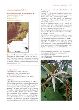 | 149 
Unonopsis riedeliana R.E. Fr. 
Risco de extinção: EN B1ab(iii)+2ab(iii) Þ 
Avaliadora: Tainan Messina 
Data: 15-05-2012 
Distribuição: RJ 
Bioma: Mata Atlântica 
Justificativa: A espécie tem distribuição restrita ao Esta-do 
do Rio de Janeiro (EOO=1.487,57 km²; AOO=12 
km²), e está sujeita a menos de cinco situações de ameaça, 
sendo a principal a expansão imobiliária nas regiões de 
ocorrência da espécie. São registradas apenas três coletas, 
a mais recente em 1997. 
Equipe Técnica 
Analista: Danielli Cristina Kutschenko 
Analista SIG: Felipe Sodré Mendes Barros 
Avaliadora: Tainan Messina 
Revisores: Tainan Messina, Miguel Avila Moraes 
Referências 
APG (Angiosperm Phylogenetic Group) III. 2009. An 
Update of the Angiosperm Phylogenetic Group Classi-fication 
for the Orders and Families of Flowering Plants. 
Botanical Journal of the Linnean Society 161:105-121. 
Chatrou, L.W.; Pirie, M.D.; Erkens, R.H.J.; Couvreur, 
T.L.P.; Kurt, M.N.; Abbott, J.R.; Mols, J.B.; Maas, J.W; 
Saunders, R.M.K.S. 2012. A New Subfamilial and Tri-bal 
Classification of the Pantropical Flowering Plant 
Family Annonaceae Informed by Molecular Phyloge-netics. 
Botanical Journal of the Linnean Society 169:5-40. 
Chatrou, L.W.; Rainer, H.; Maas, P.J.M. 2004. Annona-ceae 
(Soursop Family). In: Smith, N. et al. (eds.). Flowering 
!NNONACEAEs!NGIOSPERMA 
Plants of the Neotropics. Nova York: New York Botanical 
Garden, p. 18-20. 
Couvreur, T.L.P.; Maas, P.J.M.; Meinke, S.; Johnson, D.M.; 
Kleber, P.J.A. 2012. Keys to the Genera of Annonaceae. 
Botanical Journal of the Linnean Society 161:74-83. 
Gottsberger, G. 2012. How Diverse are Annonaceae 
with Regard to Pollinization. Botanical Journal of the Lin-nean 
Society 161:245-261. 
Maas, P.J.M., Rainer, H.; Lobão, A.Q. 2013. Annonaceae. 
In: Lista de espécies da flora do Brasil. Rio de Janeiro: Jardim 
Botânico do Rio de Janeiro. http: floradobrasil.jbrj.gov. 
br/2010/FB110219. Acesso em 11/05/2013. 
Maas P.J.M.; Kamer, H.M.; Junnika, L.; Mello-Silva, R.; 
Rainer, H. 2001. Annonaceae from Central-eastern Bra-zil. 
Rodriguésia 52:65-98. 
Maas P.J.M.; Mennega, E. A.; Westra, L.Y.T. 1994. Studies 
in Annonaceae XXI. Index to Species and Infraspecific 
Taxa of Neotropical Annonaceae. Candollea 49:389-481. 
Richardson, J.E.; Chatrou, L.W.; Mols, J.B.; Erkens, 
R.H.J.; Pirie, M.D. 2004. Historical Biogeography of 
Two Cosmopolitan Families of Flowering Plants: Anno-naceae 
and Rhamnaceae. Philosophical Transactions of the 
Royal Society B: Biological Sciences 359:1495-1508. 
Abaixo: Xylopia aromatica | Categoria: LC (Foto: Adriana Lobão) 
Próxima página, no alto: Annona maritima | Categoria: VU 
(Foto: Cláudio Augusto Mondin) 
Próxima página, embaixo: Guatteria sellowiana | Categoria: LC 
(Foto: Luiz Menini Neto) 
 