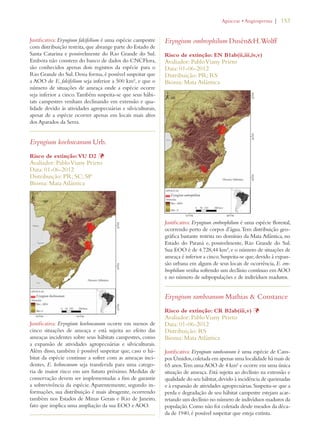 | 153 
Justificativa: Eryngium falcifolium é uma espécie campestre 
com distribuição restrita, que abrange parte do Estado de 
Santa Catarina e possivelmente do Rio Grande do Sul. 
Embora não constem do banco de dados do CNCFlora, 
são conhecidos apenas dois registros da espécie para o 
Rio Grande do Sul. Dessa forma, é possível suspeitar que 
a AOO de E. falcifolium seja inferior a 500 km², e que o 
número de situações de ameaça onde a espécie ocorre 
seja inferior a cinco. Também suspeita-se que seus hábi-tats 
campestres venham declinando em extensão e qua-lidade 
devido às atividades agropecuárias e silviculturais, 
apesar de a espécie ocorrer apenas em locais mais altos 
dos Aparados da Serra. 
Eryngium koehneanum Urb. 
Risco de extinção: VU D2 Þ 
Avaliador: Pablo Viany Prieto 
Data: 01-06-2012 
Distribuição: PR; SC; SP 
Bioma: Mata Atlântica 
Justificativa: Eryngium koehneanum ocorre em menos de 
cinco situações de ameaça e está sujeita ao efeito das 
ameaças incidentes sobre seus hábitats campestres, como 
a expansão de atividades agropecuárias e silviculturais. 
Além disso, também é possível suspeitar que, caso o há-bitat 
da espécie continue a sofrer com as ameaças inci-dentes, 
E. kohneanum seja transferida para uma catego-ria 
de maior risco em um futuro próximo. Medidas de 
conservação devem ser implementadas a fim de garantir 
a sobrevivência da espécie. Aparentemente, segundo in-formações, 
sua distribuição é mais abragente, ocorrendo 
também nos Estados de Minas Gerais e Rio de Janeiro, 
fato que implica uma ampliação da sua EOO e AOO. 
!PIACEAEs!NGIOSPERMA 
Eryngium ombrophilum DusénH.Wolff 
Risco de extinção: EN B1ab(ii,iii,iv,v) 
Avaliador: Pablo Viany Prieto 
Data: 01-06-2012 
Distribuição: PR; RS 
Bioma: Mata Atlântica 
Justificativa: Eryngium ombrophilum é uma espécie florestal, 
ocorrendo perto de corpos d’água. Tem distribuição geo-gráfica 
bastante restrita no domínio da Mata Atlântica, no 
Estado do Paraná e, possivelmente, Rio Grande do Sul. 
Sua EOO é de 4.728,44 km², e o número de situações de 
ameaça é inferior a cinco. Suspeita-se que, devido à expan-são 
urbana em alguns de seus locais de ocorrência, E. om-brophilum 
venha sofrendo um declínio contínuo em AOO 
e no número de subpopulações e de indivíduos maduros. 
Eryngium ramboanum Mathias  Constance 
Risco de extinção: CR B2ab(iii,v) Þ 
Avaliador: Pablo Viany Prieto 
Data: 01-06-2012 
Distribuição: RS 
Bioma: Mata Atlântica 
Justificativa: Eryngium ramboanum é uma espécie de Cam-pos 
Úmidos, coletada em apenas uma localidade há mais de 
65 anos. Tem uma AOO de 4 km² e ocorre em uma única 
situação de ameaça. Está sujeita ao declínio na extensão e 
qualidade do seu hábitat, devido à incidência de queimadas 
e à expansão de atividades agropecuárias. Suspeita-se que a 
perda e degradação de seu hábitat campestre estejam acar-retando 
um declínio no número de indivíduos maduros da 
população. Como não foi coletada desde meados da déca-da 
de 1940, é possível suspeitar que esteja extinta. 
 