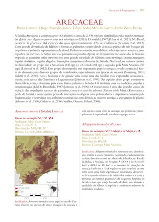 | 187 
ARECACEAE 
!RECACEAEs!NGIOSPERMA 
Paula Leitman, Diogo Marcilio Judice, Felipe Sodré Mendes Barros, Pablo Viany Prieto 
A família Arecaceae é composta por 183 gêneros e cerca de 2.400 espécies distribuídos pelas regiões tropicais 
do globo, com alguns representantes nos subtrópicos (Uhl  Dransfield, 1987; Baker et al., 2011). No Brasil, 
ocorrem 39 gêneros e 264 espécies, das quais aproximadamente 40% são endêmicas (Leitman et al., 2012). 
Com grande diversidade de hábitos e formas, as palmeiras variam desde delicadas plantas de sub-bosque até 
trepadeiras e robustos representantes de dossel. Podem ser monóicas ou dióicas, solitárias ou em touceira, com 
espinhos ou inermes, de folhas inteiras, palmadas ou pinadas. Apesar de frequentemente associadas às florestas 
tropicais, as palmeiras estão presentes em uma grande variedade de hábitats como restingas, savanas, mangues, 
regiões desérticas, regiões alagadas, formações campestres e florestas de altitude. No Brasil, os maiores centros 
de diversidade do grupo são a Amazônia (146 spp.) e o Cerrado (81 spp.), seguidos pela Mata Atlântica (59 
spp.) (Leitman et al., 2012). Esse grupo desempenha um importante papel ecológico, sendo a principal fon-te 
de alimento para diversos grupos de vertebrados, especialmente em épocas de escassez (Svenning, 2001; 
Galetti et al., 2006). Para o homem, é de grande valia como uma das famílias mais exploradas economica-mente, 
atrás apenas das Gramíneas e Leguminosas (Johnson et al., 1996). Das espécies desse grupo extraem-se 
óleos, fibras, ceras, coberturas para casas, frutos, palmito e bebidas. Há também usos na medicina popular e 
ornamentação (Uhl  Dransfield, 1987; Johnson et al., 1996). O extrativismo é uma das grandes causas de 
redução das populações naturais de palmeiras, como é o caso do palmito (Euterpe edulis Mart.). Entretanto, a 
perda de hábitat e consequente perda de interações ecológicas com polinizadores e dispersores causadas pela 
fragmentação e destruição dos ambientes naturais são, sem dúvida, as maiores ameaças a esse grupo de plantas 
(Johnson et al., 1996; Galetti et al., 2006; Steffler; Donatti; Galetti, 2008). 
Acrocomia emensis (Toledo) Lorenzi 
Risco de extinção: VU D2 ÞY 
Avaliador: Pablo Viany Prieto 
Data: 21-05-2012 
Distribuição: MG; PR; SP 
Biomas: Cerrado, Mata Atlântica 
Justificativa: Acrocomia emensis é uma espécie rara do Cer-rado. 
Ocorre em menos de cinco situações de ameaça e 
está sujeita a uma série de ameaças em potencial, princi-palmente 
a expansão de atividades agropecuárias. 
Allagoptera brevicalyx Moraes 
Risco de extinção: VU B1ab(iii,v)+2ab(iii,v) Þ 
Avaliador: Pablo Viany Prieto 
Data: 11-04-2012 
Distribuição: BA; SE 
Biomas: Caatinga, Mata Atlântica 
Justificativa: Allagoptera brevicalyx apresenta uma distribui-ção 
restrita à costa brasileira, ocorrendo exclusivamente 
na faixa litorânea entre as cidades de Salvador, no Estado 
da Bahia, e Aracaju, em Sergipe. A EOO é de 8.016,99 
km², a AOO de 48 km² e o número de situações de 
ameaça é inferior a 10. A região em que a espécie ocorre 
sofre com uma forte especulação imobiliária decorren-te 
da expansão urbana e de atividades turísticas e com a 
presença de extensas plantações de coqueiro. Suspeita-se, 
devido a isso, que esteja havendo declínio na extensão e 
qualidade do hábitat da espécie e também no número de 
indivíduos maduros. 
 