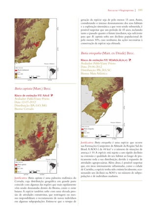 | 189 
Butia capitata (Mart.) Becc. 
Risco de extinção: VU A4cd Þ 
Avaliador: Pablo Viany Prieto 
Data: 12-07-2012 
Distribuição: BA; GO; MG 
Bioma: Cerrado 
Justificativa: Butia capitata é uma palmeira endêmica do 
Cerrado, cuja distribuição geográfica em grande parte 
coincide com algumas das regiões que mais rapidamente 
vêm sendo desmatadas dentro do Bioma, como o oeste 
baiano. A espécie também sofre com uma elevada pres-são 
de atividades extrativistas, que restringem ou mes-mo 
impossibilitam o recrutamento de novos indivíduos 
em algumas subpopulações. Estima-se que o tempo de 
!RECACEAEs!NGIOSPERMA 
geração da espécie seja de pelo menos 15 anos. Assim, 
considerando o intenso desmatamento dos seus hábitats 
e a exploração sistemática a que vem sendo submetida, é 
possível suspeitar que um período de 45 anos, incluindo 
tanto o passado quanto o futuro imediatos, seja suficiente 
para que B. capitata sofra um declínio populacional de 
pelo menos 30%, caso nenhuma das ações necessárias à 
conservação da espécie seja efetuada. 
Butia eriospatha (Mart. ex Drude) Becc. 
Risco de extinção: VU B2ab(ii,iii,iv,v) Þ 
Avaliador: Pablo Viany Prieto 
Data: 29-06-2012 
Distribuição: PR; RS; SC 
Bioma: Mata Atlântica 
Justificativa: Butia eriospatha é uma espécie que ocorre 
nas Formações Campestres de Altitude da Região Sul do 
Brasil. A AOO é de 44 km² e o número de situações de 
ameaça é 10. A espécie está sujeita a um rápido declínio 
na extensão e qualidade do seu hábitat ao longo de pra-ticamente 
toda a sua distribuição, devido à expansão de 
atividades agropecuárias. Além disso, é possível suspeitar 
que, em áreas intensamente urbanizadas, como a cidade 
de Curitiba, a espécie tenha sido extinta localmente, oca-sionando 
um declínio na AOO e no número de subpo-pulações 
e de indivíduos maduros. 
 