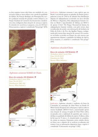 | 201 
os dois registros terem sido feitos em unidades de con-servação, 
ambas as áreas sofrem com a perda da qualidade 
de hábitat. Na Estação Biológica de Paranapiacaba, inci-de 
a poluição oriunda dos grandes centros urbanos e, no 
Parque Estadual da Cantareira há loteamentos clandesti-nos; 
estas configuram duas situações de ameaça à espécie. 
A extensão de ocorrência é pequena, cerca de 550 km². 
Dessa maneira, a espécie é considerada “Em perigo” (EN). 
Asplenium castaneum Schltdl.  Cham. 
Risco de extinção: EN B2ab(iii) Þ 
Avaliadora: Julia Caram Sfair 
Data: 26-04-2012 
Distribuição: MG; RJ 
Bioma: Mata Atlântica 
!SPLENIACEAEs0TERIDØFITA 
Justificativa: Asplenium castaneum é uma espécie que, no 
Brasil, é encontrada apenas no planalto do Itatiaia, princi-palmente 
acima de 2.400 m de altitude. Tem distribuição 
disjunta de subpopulações ocorrendo em áreas elevadas 
do México à Argentina. Pela subpopulação bastante res-trita 
no Brasil e especificidade de hábitat, seu AOO é 
de apenas 12 km². No Parque Nacional do Itatiaia, há 
subpopulações bastante isoladas, com pelo menos duas 
reconhecidas de acordo com informações de herbário: da 
Pedra do Echo e do Pico das Agulhas Negras, configu-rando 
pelo menos duas situações de ameaça. Os constan-tes 
incêndios ocorridos no Parque são uma ameaça que 
supostamente diminui a qualidade do hábitat da espécie. 
Dessa maneira, A. castaneum é considerada “Em perigo” 
(EN). 
Asplenium schwackei Christ 
Risco de extinção: CR*B2ab(iii) Þ 
Avaliadora: Julia Caram Sfair 
Data: 02-05-2012 
Distribuição: MG 
Bioma: Mata Atlântica 
Justificativa: Asplenium schwackei é endêmica da Serra da 
Camarinha, no município de Ouro Preto, no Estado de 
Minas Gerais. Há apenas três coletas para a espécie, todas na 
mesma localidade (AOO=4 km²), caracterizando apenas 
uma situação de ameaça. A região de Ouro Preto sofreu, 
no passado, com a exploração de quartzito, que causou o 
declínio na qualidade do hábitat da espécie. A última coleta 
foi há mais de 70 anos e A. schwackei pode ser considera-da 
extinta na natureza. Entretanto, novos estudos devem 
ser feitos com o objetivo de se verificar se realmente está 
extinta. Com as informações disponíveis hoje, a espécie é 
considerada “Criticamente em perigo” (CR). 
 
