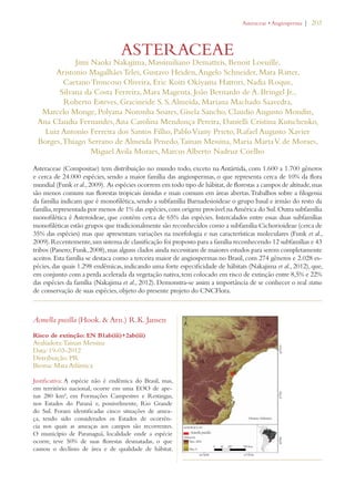 | 203 
ASTERACEAE 
Jimi Naoki Nakajima, Massimiliano Dematteis, Benoit Loeuille, 
Aristonio Magalhães Teles, Gustavo Heiden, Angelo Schneider, Mara Ritter, 
Caetano Troncoso Oliveira, Eric Koiti Okiyama Hattori, Nadia Roque, 
Silvana da Costa Ferreira, Mara Magenta, João Bernardo de A. Bringel Jr., 
Roberto Esteves, Gracineide S. S. Almeida, Mariana Machado Saavedra, 
Marcelo Monge, Polyana Noronha Soares, Gisela Sancho, Claudio Augusto Mondin, 
Ana Claudia Fernandes, Ana Carolina Mendonça Pereira, Danielli Cristina Kutschenko, 
Luiz Antonio Ferreira dos Santos Filho, Pablo Viany Prieto, Rafael Augusto Xavier 
Borges, Thiago Serrano de Almeida Penedo, Tainan Messina, Maria Marta V. de Moraes, 
Miguel Avila Moraes, Marcus Alberto Nadruz Coelho 
Asteraceae (Compositae) tem distribuição no mundo todo, exceto na Antártida, com 1.600 a 1.700 gêneros 
e cerca de 24.000 espécies, sendo a maior família das angiospermas, o que representa cerca de 10% da flora 
mundial (Funk et al., 2009). As espécies ocorrem em todo tipo de hábitat, de florestas a campos de altitude, mas 
são menos comuns nas florestas tropicais úmidas e mais comuns em áreas abertas. Trabalhos sobre a filogenia 
da família indicam que é monofilética, sendo a subfamília Barnadesioideae o grupo basal e irmão do resto da 
família, representada por menos de 1% das espécies, com origem provável na América do Sul. Outra subfamília 
monofilética é Asteroideae, que contém cerca de 65% das espécies. Intercalados entre essas duas subfamílias 
monofiléticas estão grupos que tradicionalmente são reconhecidos como a subfamília Cichorioideae (cerca de 
35% das espécies) mas que apresentam variações na morfologia e nas características moleculares (Funk et al., 
2009). Recentemente, um sistema de classificação foi proposto para a família reconhecendo 12 subfamílias e 43 
tribos (Panero; Funk, 2008), mas alguns clados ainda necessitam de maiores estudos para serem completamente 
aceitos. Esta família se destaca como a terceira maior de angiospermas no Brasil, com 274 gêneros e 2.028 es-pécies, 
das quais 1.298 endêmicas, indicando uma forte especificidade de hábitats (Nakajima et al., 2012), que, 
em conjunto com a perda acelerada da vegetação nativa, tem colocado em risco de extinção entre 8,5% e 22% 
das espécies da família (Nakajima et al., 2012). Demonstra-se assim a importância de se conhecer o real status 
de conservação de suas espécies, objeto do presente projeto do CNCFlora. 
Acmella pusilla (Hook.  Arn.) R.K. Jansen 
Risco de extinção: EN B1ab(iii)+2ab(iii) 
Avaliadora: Tainan Messina 
Data: 19-03-2012 
Distribuição: PR 
Bioma: Mata Atlântica 
Justificativa: A espécie não é endêmica do Brasil, mas, 
em território nacional, ocorre em uma EOO de ape-nas 
280 km², em Formações Campestres e Restingas, 
nos Estados do Paraná e, possivelmente, Rio Grande 
do Sul. Foram identificadas cinco situações de amea-ça, 
tendo sido considerados os Estados de ocorrên-cia 
nos quais as ameaças aos campos são recorrentes. 
O município de Paranaguá, localidade onde a espécie 
ocorre, teve 50% de suas florestas desmatadas, o que 
causou o declínio de área e de qualidade de hábitat. 
!STERACEAEs!NGIOSPERMA 
 