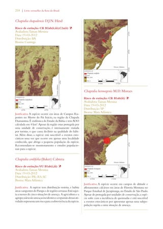 218 | Livro vermelho da flora do Brasil 
Chaptalia chapadensis D.J.N. Hind 
Risco de extinção: CR B2ab(ii,iii);C2a(ii) Þ 
Avaliadora: Tainan Messina 
Data: 19-03-2012 
Distribuição: BA 
Bioma: Caatinga 
Justificativa: A espécie ocorre em áreas de Campos Ru-pestres 
no Morro do Pai Inácio, na região da Chapada 
Diamantina. É endêmica do Estado da Bahia e tem AOO 
calculada em 4 km². Apesar da região estar protegida por 
uma unidade de conservação, é intensamente visitada 
por turistas, o que causa declínio na qualidade do hábi-tat. 
Além disso, a espécie está suscetível a eventos esto-cásticos 
uma vez que ocorre em apenas uma localidade 
conhecida, que abriga a pequena população da espécie. 
Recomendam-se monitoramento e estudos populacio-nais 
para a espécie. 
Chaptalia cordifolia (Baker) Cabrera 
Risco de extinção: VU B1ab(i,iii) Þ 
Avaliadora: Tainan Messina 
Data: 19-03-2012 
Distribuição: PR; RS; SC 
Bioma: Mata Atlântica 
Justificativa: A espécie tem distribuição restrita, e habita 
áreas campestres do Pampa e de regiões serranas. Está sujei-ta 
a menos de cinco situações de ameaça. A agricultura e a 
agropecuária são ameaças incidentes e a expansão dessas ati-vidades 
representa um risco para a sobrevivência da espécie. 
Chaptalia hermogenis M.D. Moraes 
Risco de extinção: CR B1ab(iii) Þ 
Avaliadora: Tainan Messina 
Data: 19-03-2012 
Distribuição: SP 
Bioma: Mata Atlântica 
Justificativa: A espécie ocorre em campos de altitude e 
afloramentos calcários em áreas de Floresta Montana no 
Parque Estadual de Jacupiranga, no Estado de São Paulo. 
Apesar de protegida por unidades de conservação, a espé-cie 
sofre com a incidência de queimadas e está suscetível 
a eventos estocásticos por apresentar apenas uma subpo-pulação 
sujeita a uma situação de ameaça. 
 