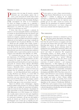 Livro vermelho da flora do Brasil | 21 
Virando o jogo 
Precisamos virar esse jogo, de maneira a garantir 
sobretudo que nossa própria espécie não se 
torne a mais ameaçada do mundo. Parece haver 
disposição política para tanto, uma vez que todos os países 
signatários da Convenção sobre Diversidade Biológica 
(CDB) concordaram em 2010, na X Conferência 
das Partes em Nagoya, no Japão, em se empenhar a 
cumprir uma meta de extinção zero até 2020 (consultar 
Mittermeier et al., 2010). No entanto, como podemos 
cumpri-la nos próximos sete anos? 
A forma mais eficaz de assegurar a proteção da 
natureza é criar áreas protegidas. Embora com frequência 
no mundo em desenvolvimento haja uma demora entre 
a criação e a real implementação, essa ainda é a melhor 
maneira de assegurar a proteção da natureza e evitar a 
extinção de espécies. Na última década, houve progresso 
substancial, em nível global, no que tange à expansão da 
rede mundial de áreas de proteção (Bertzky et al., 2012), 
e o Brasil tem sido exemplar nesse sentido, criando a 
maior parte das áreas de proteção nesse período (Scarano 
et al., 2012a). A fim de orientar as decisões relativas aos 
locais de criação de outras áreas de proteção, os cientistas 
desenvolveram uma série de mecanismos para estabelecer 
prioridades, todos os quais incluem espécies em risco de 
extinção como indicadores-chave (Brooks et al., 2006). 
E é exatamente por isso que obras como esta são 
tão importantes. O CNCFlora (o Centro Nacional 
de Conservação da Flora, do Jardim Botânico do Rio 
de Janeiro) foi criado em 2008 com a tarefa de se 
responsabilizar pela lista brasileira de espécies de plantas 
ameaçadas de extinção. Houve algumas dificuldades 
históricas no preparo dessa lista no Brasil (consultar 
Scarano e Martinelli, 2010), a começar pelo fato de 
nenhum inventário nacional – a matriz necessária para 
qualquer lista de qualidade das espécies em risco de 
extinção – ter sido disponibilizado desde a publicação 
de Flora Brasiliensis por Martius, no século XIX. O 
CNCFlora assumiu a liderança e organizou um novo 
inventário, com seu respectivo banco de dados, que 
listou mais de 40.000 espécies de algas, fungos e plantas 
terrestres no Brasil (Forzza et al., 2012). Este Livro 
Vermelho surge agora como um produto essencial. 
Apesar de enfrentar certos contratempos e algumas 
hesitações políticas atuais, (Scarano et al., 2012a, b), o Brasil 
é um líder nato no âmbito da conservação da biodiver-sidade, 
da criação de áreas de proteção e da produção de 
dados relacionadas às ciências da biodiversidade (Scarano, 
2008, Mittermeier et al., 2010, Scarano et al., 2012a). E 
não se podia esperar menos do maior país megadiverso 
do mundo. Temos certeza de que sua liderança na área 
de conservação continuará, e de que esta obra ajudará a 
guiá-lo, de maneira que concilie seus caminhos de de-senvolvimento 
com as metas que se empenha em cum-prir 
até 2020, na Convenção sobre Diversidade Biológica. 
Agradecimentos 
Somos gratos ao nosso colega conservacionista e 
amigo Gustavo Martinelli, por ser um excelente 
líder e canalizar os esforços de sua equipe 
entusiástica e competente do CNCFlora para produzir 
esta obra importante. Gostaríamos de expressar nossa 
gratidão por ter nos dado a honra de escrever este 
capítulo. Por fim, gostaríamos de agradecer também à 
Conservação Internacional e aos nossos colegas, por 
serem uma constante fonte de inspiração para nós. 
The challenge 
Global species extinction is estimated in at least 
1,000 times greater than historic rates (Mace et 
al., 2005). The speed of extinction is most likely 
faster than the speed of science to recognize and name 
new species; for instance, from 10 to 20% of the existing 
flowering plant species are still unknown to science 
(Scheffers et al., 2012). Species extinction driven by 
mankind has been attributed by Diamond (1989) to the 
“Evil Quartet”: habitat destruction, overkill, introduced 
species and chains of extinctions. The unequivocal 
surmounting evidence of climate change in recent 
years and its threats to biodiversity (Thomas et al., 2004) 
turns Diamond’s “quartet” into a “quintet”. Although 
the synergistic effects among these five drivers can be 
even more threatening to species (Brook et al., 2008), 
conversion of natural ecosystems – and consequent 
habitat destruction – is often singled out as the most 
important driver of species extinction (Baillie et al., 2004). 
Land use change is driven by societal demands that often 
result from a combination of unsustainable consumption 
in developed countries and poverty persistence in the 
developing world (MEA, 2005). Thus, there seems to be a 
historic trade-off between socio-economic development 
and nature conservation, which is clearly unsustainable 
since people need nature to thrive. Climate stability, 
water provision in quality and quantity, food security, 
cultural diversity, human health, etc., are all natural services 
dependent on the existence of biodiversity (McNeely et 
al., 2009). Since such ecosystem services are pre-requisites 
for human survival and well-being, it follows that mankind 
is directly dependent on biodiversity, and not the opposite 
(see Scarano and Garbin, 2013). 
1. Conservation International, 2011 Crystal Drive, suite 500, 
Arlington, VA 22202, United States of America. 
2. Conservation International, Rua Buenos Aires 68, 26o andar, 
20070-022, Rio de Janeiro, RJ, Brazil. 
3. Universidade Federal do Rio de Janeiro, CCS, IB, Departamento 
de Ecologia, 21941-590, Rio de Janeiro, RJ, Brazil. 
 