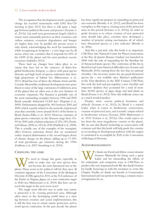 22 | Livro vermelho da flora do Brasil 
The recognition that development needs a paradigm 
change has reached momentum with UN’s Rio+20 
meeting in June 2012, but there is still quite a large 
gap between political discourse and practice (Scarano et 
al., 2012a). Up until now, governments largely failed to 
ensure more sustainable practices in their countries, and 
carbon emission, ecosystem degradation and hunger 
are higher than ever. In parallel, the private sector is 
only slowly acknowledging the need for sustainability 
while recognizing its footprint – a very large one by all 
means when one considers that it responds for 60% of 
the GDP of the planet and for most products society 
consumes (Sukhdev, 2012). 
These land use changes have taken place to an 
extent that have led to the existence of thirty-five 
global biodiversity hotspots, i.e. places with great species 
diversity and high levels of species endemism that show 
high proportions of habitat loss (Mittermeier et al., 
2011). Brazil has two of those: the Atlantic forest and the 
Cerrado. Meanwhile, traditional development now poses 
threat to some of the large extensions of wilderness areas 
of the planet that are often seen as the new frontiers of 
economic expansion. The Amazon is probably one of 
the most outstanding examples: between 1996 and 2005 
Brazil annually deforested 19,500 km2 (Nepstad et al., 
2009). Deforestation dropped by 36% between 2005 and 
2009, which is partly related to the network of protected 
areas that currently covers around 45.6% of the biome in 
Brazil (Soares-Filho et al., 2010). However, estimates of 
plant species extinction in the Amazon range from 5%- 
9% by 2050 with a habitat reduction of 12%-24% (Feeley 
and Silman, 2009) to 33% by 2030 (Hubbell et al., 2008). 
This is actually one of the examples of the synergistic 
effect between extinction drivers that we mentioned 
earlier: tropical deforestation is the second largest driver 
of climate change on the planet, adding up to 17-20% 
of total greenhouse gas emissions during the 1990s 
(Gullison et al., 2007; Strassburg et al., 2010). 
Changing the game 
We need to change this game, especially in 
order to make sure our own species does 
not become the most threatened one in the 
planet. There seems to be political will for that, since all 
countries signatory of the Convention of the Biological 
Diversity (CDB) agreed in 2010, at the X Conference of 
the Parties in Nagoya, Japan, on a zero extinction target 
to 2020 (see Mittermeier et al., 2010). But how can we 
reach this target in the next seven years? 
The single most effective way to make sure nature 
is protected is by creating protected areas. Although 
often times in the developing world there is a time 
lag between creation and actual implementation, this 
is still the best way to ensure nature protection and to 
avoid species extinction. In the past decade the planet 
has done significant progress in expanding its protected 
area network (Bertzky et al., 2012), and Brazil has been 
exemplary in this respect, creating most of the protected 
areas in this period (Scarano et al., 2012a). In order to 
guide decision as to where creation of new protected 
areas should take place, scientists have developed a 
number of priority setting mechanisms, all of which 
have threatened species as a key indicator (Brooks et 
al., 2006). 
And this is precisely why this book is so important. 
CNCFlora (the National Centre for Plant Conservation 
at the Rio de Janeiro Botanic Garden) was launched in 
2008 with the task of responding for the Brazilian list 
of threatened plant species. The confection of this list in 
Brazil has had some historical difficulties (see Scarano and 
Martinelli, 2010), starting from the fact that no national 
checklist – the necessary matrix for any good threatened 
species list – was available since Martius’s publication 
of the Flora Brasiliensis in the XIX Century. CNCFlora 
first took the lead and put together a new checklist and 
respective database that accounted for a total of more 
than 40,000 species of algae, fungi and land plants in 
Brazil (Forzza et al., 2012). Now this redbook comes out 
as a much needed product. 
Despite some current political hesitation and 
setbacks (Scarano et al., 2012a, b), Brazil is a natural 
leader when it comes to biodiversity conservation, 
creation of protected areas, and scientific output related 
to biodiversity sciences (Scarano, 2008, Mittermeier et 
al., 2010, Scarano et al., 2012a). One could expect no 
less from the most megadiverse country in the planet. 
We are sure that Brazil’s leadership in conservation will 
continue and that this book will help guide the country 
in reconciling its development pathway with the targets 
it committed to accomplish by 2020 at the Convention 
of Biological Diversity. 
Acknowledgements 
We thank our friend and fellow conservationist 
Gustavo Martinelli for being such a great 
leader and for channelling the efforts of 
his enthusiastic and competent team at CNCFlora to 
produce this very important book. We also thank Gustavo 
for kindly honoring us with the invitation to write this 
Chapter. Finally, we thank our friends at Conservation 
International and our partners for being a constant source 
of inspiration for us. 
 