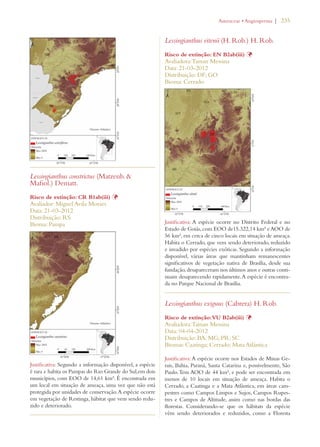 | 235 
Lessingianthus constrictus (Matzenb.  
Mafiol.) Dematt. 
Risco de extinção: CR B1ab(iii) Þ 
Avaliador: Miguel Avila Moraes 
Data: 21-03-2012 
Distribuição: RS 
Bioma: Pampa 
Justificativa: Segundo a informação disponível, a espécie 
é rara e habita os Pampas do Rio Grande do Sul,em dois 
municípios, com EOO de 14,61 km². É encontrada em 
um local em situação de ameaça, uma vez que não está 
protegida por unidades de conservação. A espécie ocorre 
em vegetação de Restinga, hábitat que vem sendo redu-zido 
e deteriorado. 
!STERACEAEs!NGIOSPERMA 
Lessingianthus eitenii (H. Rob.) H. Rob. 
Risco de extinção: EN B2ab(iii) Þ 
Avaliadora: Tainan Messina 
Data: 21-03-2012 
Distribuição: DF; GO 
Bioma: Cerrado 
Justificativa: A espécie ocorre no Distrito Federal e no 
Estado de Goiás, com EOO de15.322,14 km² e AOO de 
56 km², em cerca de cinco locais em situação de ameaça. 
Habita o Cerrado, que vem sendo deteriorado, reduzido 
e invadido por espécies exóticas. Segundo a informação 
disponível, várias áreas que mantinham remanescentes 
significativos de vegetação nativa de Brasília, desde sua 
fundação, desapareceram nos últimos anos e outras conti-nuam 
desaparecendo rapidamente. A espécie é encontra-da 
no Parque Nacional de Brasília. 
Lessingianthus exiguus (Cabrera) H. Rob. 
Risco de extinção: VU B2ab(iii) Þ 
Avaliadora: Tainan Messina 
Data: 04-04-2012 
Distribuição: BA; MG; PR; SC 
Biomas: Caatinga; Cerrado; Mata Atlântica 
Justificativa: A espécie ocorre nos Estados de Minas Ge-rais, 
Bahia, Paraná, Santa Catarina e, possivelmente, São 
Paulo. Tem AOO de 44 km², e pode ser encontrada em 
menos de 10 locais em situação de ameaça. Habita o 
Cerrado, a Caatinga e a Mata Atlântica, em áreas cam-pestres 
como Campos Limpos e Sujos, Campos Rupes-tres 
e Campos de Altitude, assim como nas bordas das 
florestas. Considerando-se que os hábitats da espécie 
vêm sendo deteriorados e reduzidos, como a Floresta 
 
