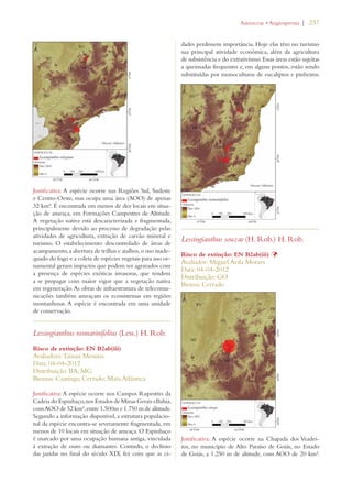 | 237 
Justificativa: A espécie ocorre nas Regiões Sul, Sudeste 
e Centro-Oeste, mas ocupa uma área (AOO) de apenas 
32 km². É encontrada em menos de dez locais em situa-ção 
de ameaça, em Formações Campestres de Altitude. 
A vegetação nativa está descaracterizada e fragmentada, 
principalmente devido ao processo de degradação pelas 
atividades de agricultura, extração de carvão mineral e 
turismo. O estabelecimento descontrolado de áreas de 
acampamento, a abertura de trilhas e atalhos, o uso inade-quado 
do fogo e a coleta de espécies vegetais para uso or-namental 
geram impactos que podem ser agravados com 
a presença de espécies exóticas invasoras, que tendem 
a se propagar com maior vigor que a vegetação nativa 
em regeneração. As obras de infraestrutura de telecomu-nicações 
também ameaçam os ecossistemas em regiões 
montanhosas. A espécie é encontrada em uma unidade 
de conservação. 
Lessingianthus rosmarinifolius (Less.) H. Rob. 
Risco de extinção: EN B2ab(iii) 
Avaliadora: Tainan Messina 
Data: 04-04-2012 
Distribuição: BA; MG 
Biomas: Caatinga; Cerrado; Mata Atlântica 
Justificativa: A espécie ocorre nos Campos Rupestres da 
Cadeia do Espinhaço, nos Estados de Minas Gerais eBahia, 
com AOO de 52 km², entre 1.500m e 1.750 m de altitude. 
Segundo a informação disponível, a estrutura populacio-nal 
da espécie encontra-se severamente fragmentada, em 
menos de 10 locais em situação de ameaça. O Espinhaço 
é marcado por uma ocupação humana antiga, vinculada 
à extração de ouro ou diamantes. Contudo, o declínio 
das jazidas no final do século XIX fez com que as ci-dades 
!STERACEAEs!NGIOSPERMA 
perdessem importância. Hoje elas têm no turismo 
sua principal atividade econômica, além da agricultura 
de subsistência e do extrativismo. Essas áreas estão sujeitas 
a queimadas frequentes e, em alguns pontos, estão sendo 
substituídas por monoculturas de eucaliptos e pinheiros. 
Lessingianthus souzae (H. Rob.) H. Rob. 
Risco de extinção: EN B2ab(iii) Þ 
Avaliador: Miguel Avila Moraes 
Data: 04-04-2012 
Distribuição: GO 
Bioma: Cerrado 
Justificativa: A espécie ocorre na Chapada dos Veadei-ros, 
no município de Alto Paraíso de Goiás, no Estado 
de Goiás, a 1.250 m de altitude, com AOO de 20 km². 
 