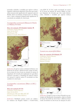 | 239 
teriorados, reduzidos e invadidos por espécies exóticas. 
Segundo a informação disponível, várias áreas que manti-nham 
remanescentes significativos de vegetação nativa de 
Brasília, desde sua fundação, desapareceram nos últimos 
anos e outras continuam desaparecendo rapidamente. É 
encontrada em unidades de conservação. 
Lessingianthus westermanii (Ekman  Dusén 
ex Malme) H. Rob. 
Risco de extinção: EN B1ab(iii)+2ab(iii) Þ 
Avaliadora: Tainan Messina 
Data: 04-04-2012 
Distribuição: PR 
Biomas: Cerrado; Mata Atlântica 
Justificativa: A espécie ocorre no Estado do Paraná, com 
EOO de 557,45 km² e AOO de 8 km², sendo encontra-da 
em menos de cinco locais em situação de ameaça. A 
degradação do Cerrado pela implantação de agricultura 
extensiva e pecuária e a introdução de espécies exóticas 
são ameaças às espécies nativas. É encontrada em duas 
unidades de conservação. 
Lessingianthus zuccarinianus (Mart. ex DC.) 
H. Rob. 
Risco de extinção: VU D2 
Avaliadora: Tainan Messina 
Data: 04-04-2012 
Distribuição: DF; GO; MG; MT; SP 
Biomas: Cerrado; Mata Atlântica 
Justificativa: Subarbusto perene, ocorre em ambien-tes 
savânicos nas Regiões Sudeste e Centro-Oeste, 
!STERACEAEs!NGIOSPERMA 
com AOO de 36 km², sendo encontrada em menos 
de 10 locais em situação de ameaça. Habita os Cam-pos 
Rupestres do Cerrado, que vêm sendo deterio-rados, 
reduzidos e invadidos por espécies exóticas. 
Lomatozona artemisiifolia Baker 
Risco de extinção: EN B2ab(iii) Þ 
Avaliadora: Tainan Messina 
Data: 09-05-2012 
Distribuição: GO 
Bioma: Cerrado 
Justificativa: A espécie ocorre na Serra Dourada, nos mu-nicípios 
de Mossâmedes, Serranópolis, e Jataí, no Estado 
de Goiás. Tem EOO de 527,34 km² e AOO de 8 km², 
sendo encontrada em dois locais em situação de amea- 
 