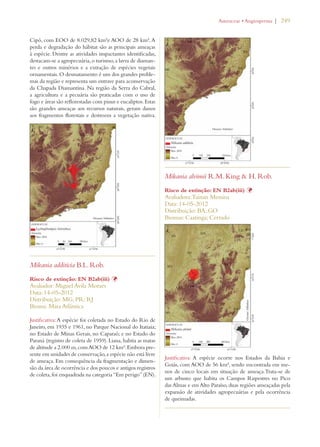 | 249 
Cipó, com EOO de 8.029,82 km²e AOO de 28 km². A 
perda e degradação do hábitat são as principais ameaças 
à espécie. Dentre as atividades impactantes identificadas, 
destacam-se a agropecuária, o turismo, a lavra de diaman-tes 
e outros minérios e a extração de espécies vegetais 
ornamentais. O desmatamento é um dos grandes proble-mas 
da região e representa um entrave para aconservação 
da Chapada Diamantina. Na região da Serra do Cabral, 
a agricultura e a pecuária são praticadas com o uso de 
fogo e áreas são reflorestadas com pinus e eucaliptos. Estas 
são grandes ameaças aos recursos naturais, geram danos 
aos fragmentos florestais e destroem a vegetação nativa. 
Mikania additicia B.L. Rob. 
Risco de extinção: EN B2ab(iii) Þ 
Avaliador: Miguel Avila Moraes 
Data: 14-05-2012 
Distribuição: MG; PR; RJ 
Bioma: Mata Atlântica 
Justificativa: A espécie foi coletada no Estado do Rio de 
Janeiro, em 1935 e 1961, no Parque Nacional do Itatiaia; 
no Estado de Minas Gerais, no Caparaó; e no Estado do 
Paraná (registro de coleta de 1959). Liana, habita as matas 
de altitude a 2.000 m, com AOO de 12 km². Embora pre-sente 
em unidades de conservação, a espécie não está livre 
de ameaça. Em consequência da fragmentação e dimen-são 
da área de ocorrência e dos poucos e antigos registros 
de coleta, foi enquadrada na categoria “Em perigo” (EN). 
!STERACEAEs!NGIOSPERMA 
Mikania alvimii R.M. King  H. Rob. 
Risco de extinção: EN B2ab(iii) Þ 
Avaliadora: Tainan Messina 
Data: 14-05-2012 
Distribuição: BA; GO 
Biomas: Caatinga; Cerrado 
Justificativa: A espécie ocorre nos Estados da Bahia e 
Goiás, com AOO de 56 km², sendo encontrada em me-nos 
de cinco locais em situação de ameaça.Trata-se de 
um arbusto que habita os Campos Rupestres no Pico 
das Almas e em Alto Paraíso, duas regiões ameaçadas pela 
expansão de atividades agropecuárias e pela ocorrência 
de queimadas. 
 