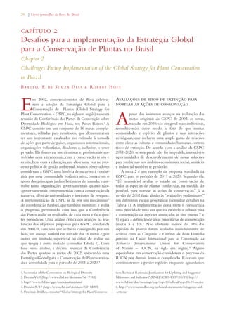 26 | Livro vermelho da flora do Brasil 
capítulo 2 
Desafios para a implementação da Estratégia Global 
para a Conservação de Plantas no Brasil 
Chapter 2 
Challenges Facing Implementation of the Global Strategy for Plant Conservation 
in Brazil 
Braul i o F. de S ouza Dias  Rob e rt Hof t 1 
Em 2002, conservacionistas de flora celebra-ram 
a adoção da Estratégia Global para a 
Conservação de Plantas (Global Strategy for 
Plant Conservation – GSPC, na sigla em inglês) na sexta 
reunião da Conferência das Partes da Convenção sobre 
Diversidade Biológica em Haia, nos Países Baixos.2 A 
GSPC consiste em um conjunto de 16 metas comple-mentares, 
voltadas para resultados, que demonstraram 
ser um importante catalisador no estímulo à tomada 
de ações por parte de países, organismos internacionais, 
organizações voluntárias, doadores e, inclusive, o setor 
privado. Ela forneceu aos cientistas e profissionais en-volvidos 
com a taxonomia, com a conservação in situ e 
ex situ, bem com a educação, um elo e uma voz no pro-cesso 
político de gestão ambiental. Muitos observadores 
consideram a GSPC uma história de successo: é condu-zida 
por uma comunidade botânica ativa, conta com o 
apoio dos principais jardins botânicos do mundo, e en-volve 
tanto organizações governamentais quanto não- 
-governamentais comprometidas com a conservação da 
natureza, além de universidades e institutos de pesquisa. 
A implementação da GSPC se dá por um mecanismo3 
de coordenação flexível, que também monitora e avalia 
o progresso, permitindo, com isso, que a Conferência 
das Partes avalie os resultados de cada meta e faça ajus-tes 
periódicos. Uma análise crítica dos avanços na rea-lização 
dos objetivos propostos pela GSPC, conduzida 
em 2008/9, concluiu que se havia conseguido, por um 
lado, um avanço notável em metade das 16 metas e, por 
outro, um limitado, superficial ou difícil de avaliar no 
que tangia à outra metade (consultar Tabela 1). Com 
base nessa análise, a décima reunião da Conferência 
das Partes ajustou as metas de 2002, aprovando uma 
Estratégia Global para a Conservação de Plantas revisa-da 
e consolidada para o período de 2011 a 2020.4 
Avaliações de risco de extinção para 
nortear as ações de conservação 
Apesar dos inúmeros avanços na realização das 
metas originais da GSPC de 2002, as novas, 
traçadas em 2010, são em geral mais ambiciosas, 
reconhecendo, desse modo, o fato de que muitas 
comunidades e espécies de plantas e suas interações 
ecológicas, que incluem uma ampla gama de relações 
entre elas e as culturas e comunidades humanas, correm 
risco de extinção. De acordo com a análise da GSPC 
2011-2020, se essa perda não for impedida, incontáveis 
oportunidades de desenvolvimento de novas soluções 
para problemas nos âmbitos econômico, social, sanitário 
e industrial também se perderão. 
A meta 2 é um exemplo de proposta reavaliada da 
GSPC para o período de 2011 a 2020. Segundo ela: 
“[É necessário] avaliar o estado de conservação de 
todas as espécies de plantas conhecidas, na medida do 
possível, para nortear as ações de conservação.” Já a 
versão de 2002 fazia alusão às “avaliações preliminares” 
em diferentes escalas geográficas (consultar detalhes na 
Tabela 1). A implementação dessa meta é considerada 
uma prioridade, uma vez que ela estabelece as bases para 
a conservação de espécies ameaçadas in situ (metas 7 e 
8) e para a definição de áreas prioritárias de conservação 
(metas 5 e 10).5 Não obstante, menos de 10% das 
espécies de plantas foram avaliadas mundialmente de 
acordo com as Categorias e Critérios da Lista Vermelha 
previstos na União Internacional para a Conservação da 
Natureza (International Union for Conservation 
of Nature – IUCN, na sigla em inglês).6 Alguns 
especialistas em conservação consideram o processo da 
IUCN por demais lento e complicado. Receiam que 
continuaremos a perder espécies enquanto aguardamos 
1. Secretariat of the Convention on Biological Diversity 
2. Decisão VI/9 (http://www.cbd.int/decisions/?id=7183) 
3. http://www.cbd.int/gspc/coordination.shtml 
4. Decisão X/17 (http://www.cbd.int/decisions/?id=12283) 
5. Para mais detalhes, consultar “Global Strategy for Plant Conserva-tion: 
Technical Rationale, Justification for Updating and Suggested 
Milestones and Indicators” (UNEP/CBD/COP/10/19) http:// 
www.cbd.int/doc/meetings/cop/cop-10/official/cop-10-19-en.doc 
6. http://www.iucnredlist.org/technical-documents/categories-and- 
-criteria 
 