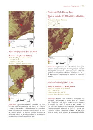 | 275 
Stevia leptophylla Sch. Bip. ex Baker 
Risco de extinção: EN B2ab(iii) 
Avaliador: Miguel Avila Moraes 
Data: 09-05-2012 
Distribuição: PR; SP 
Biomas: Cerrado; Mata Atlântica 
Justificativa: Espécie não endêmica do Brasil. Em terri-tório 
nacional, sua distribuição está restrita ao Estado do 
Paraná (AOO=56 km²) e, possivelmente, de São Paulo, 
sendo encontrada em duas situações de ameaça, de acor-do 
com sua presença ou ausência em áreas protegidas. A 
região está sujeita ao declínio contínuo da qualidade do 
hábitat campestre onde a espécie ocorre. 
!STERACEAEs!NGIOSPERMA 
Stevia riedelli Sch. Bip. ex Baker 
Risco de extinção: EN B1ab(i,ii,iii,v)+2ab(i,ii,iii,v) 
ÞAvaliadora: Tainan Messina 
Data: 09-05-2012 
Distribuição: MG 
Bioma: Mata Atlântica 
Justificativa: Espécie com EOO de 539,72 km² e sujeita 
a menos de cinco situações de ameaça, tendo somente 
dois registros de coletas. A Serra da Moeda sofre com 
queimadas, que causam o declínio continuado da EOO, 
AOO, qualidade do hábitat e do número de indivíduos 
maduros. 
Stevia selloi (Spreng.) B.L. Rob. 
Risco de extinção: VU B2ab(i,ii,iii,v) 
Avaliador: Miguel Avila Moraes 
Data: 09-05-2012 
Distribuição: PR; RS; SC 
Biomas: Mata Atlântica; Pampa 
Justificativa: Espécie com ocorrência na Região Sul 
do Brasil, com distribuição esparsa. Tem AOO menor 
que 2.000 km² e está sujeita a menos de 10 situações 
de ameaça. No Paraná, a vegetação dos Campos Ge-rais 
sofre com atividades agropecuárias, silviculturais e, 
consequentemente, a invasão de espécies exóticas, que 
causam o declínio continuado da EOO, AOO, quali-dade 
do hábitat e do número de indivíduos maduros. 
 