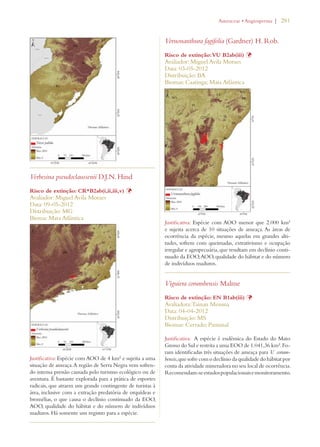| 281 
Verbesina pseudoclaussenii D.J.N. Hind 
Risco de extinção: CR*B2ab(i,ii,iii,v) Þ 
Avaliador: Miguel Avila Moraes 
Data: 09-05-2012 
Distribuição: MG 
Bioma: Mata Atlântica 
Justificativa: Espécie com AOO de 4 km² e sujeita a uma 
situação de ameaça. A região de Serra Negra vem sofren-do 
intensa pressão causada pelo turismo ecológico ou de 
aventura. É bastante explorada para a prática de esportes 
radicais, que atraem um grande contingente de turistas à 
área, inclusive com a extração predatória de orquídeas e 
bromélias, o que causa o declínio continuado da EOO, 
AOO, qualidade do hábitat e do número de indivíduos 
maduros. Há somente um registro para a espécie. 
!STERACEAEs!NGIOSPERMA 
Vernonanthura fagifolia (Gardner) H. Rob. 
Risco de extinção: VU B2ab(iii) Þ 
Avaliador: Miguel Avila Moraes 
Data: 03-05-2012 
Distribuição: BA 
Biomas: Caatinga; Mata Atlântica 
Justificativa: Espécie com AOO menor que 2.000 km² 
e sujeita acerca de 10 situações de ameaça. As áreas de 
ocorrência da espécie, mesmo aquelas em grandes alti-tudes, 
sofrem com queimadas, extrativismo e ocupação 
irregular e agropecuária, que resultam em declínio conti-nuado 
da EOO, AOO, qualidade do hábitat e do número 
de indivíduos maduros. 
Viguiera corumbensis Malme 
Risco de extinção: EN B1ab(iii) Þ 
Avaliadora: Tainan Messina 
Data: 04-04-2012 
Distribuição: MS 
Biomas: Cerrado; Pantanal 
Justificativa: A espécie é endêmica do Estado do Mato 
Grosso do Sul e restrita a uma EOO de 1.041,36 km². Fo-ram 
identificadas três situações de ameaça para V. corum-bensis, 
que sofre com o declínio da qualidade do hábitat por 
conta da atividade mineradora no seu local de ocorrência. 
Recomendam-se estudos populacionais e monitoramento. 
 