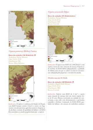 | 283 
Viguiera paranensis (Malme) Santos 
Risco de extinção: CR B2ab(ii,iii) Þ 
Avaliadora: Tainan Messina 
Data: 04-04-2012 
Distribuição: PR 
Bioma: Mata Atlântica 
Justificativa: A espécie é endêmica do Estado do Paraná, 
com AOO bastante restrito (4 km²) e ocorre em frag-mentos 
cercados por áreas agrícolas e pastoris. Suspeita-se 
do declínio constante da qualidade do hábitat e da AOO. 
Recomendam-se estudos populacionais para a espécie. 
!STERACEAEs!NGIOSPERMA 
Viguiera vernonioides Baker 
Risco de extinção: EN B1ab(i,ii,iii,iv) 
Avaliadora: Tainan Messina 
Data: 04-04-2012 
Distribuição: MT 
Bioma: Cerrado 
Justificativa: A espécie tem EOO de 2.280,55 km² e está 
sujeita a menos de cinco situações de ameaça. Suspeita-se 
do declínio da EOO, AOO, subpopulações e qualidade 
do hábitat, uma vez que as coletas recentes só encontra-ram 
subpopulações pequenas e em beira de estrada. 
Wedelia macedoi H. Rob. 
Risco de extinção: CR*B2ab(iii) Þ 
Avaliador: Miguel Avila Moraes 
Data: 09-05-2012 
Distribuição: MG 
Bioma: Cerrado 
Justificativa: Espécie com AOO de 4 km² e sujeita 
auma situação de ameaça, tem um único registro fei-to 
há 50 anos. Mesmo ocorrendo em unidade de con-servação, 
a área sofre com desmatamento e queimadas, 
causando o declínio continuado da EOO, AOO, qua-lidade 
do hábitat e do número de indivíduos maduros. 
 