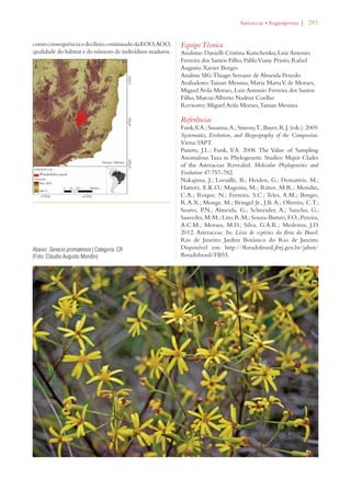 | 285 
como consequência o declínio continuado da EOO, AOO, 
qualidade do hábitat e do número de indivíduos maduros. 
Equipe Técnica 
Analistas: Danielli Cristina Kutschenko, Luiz Antonio 
Ferreira dos Santos Filho, Pablo Viany Prieto, Rafael 
Augusto Xavier Borges 
Analista SIG: Thiago Serrano de Almeida Penedo 
Avaliadores: Tainan Messina, Maria Marta V. de Moraes, 
Miguel Avila Moraes, Luiz Antonio Ferreira dos Santos 
Filho, Marcus Alberto Nadruz Coelho 
Revisores: Miguel Avila Moraes, Tainan Messina 
Referências 
Funk, V.A.; Susanna, A.; Stuessy, T.; Bayer, R.J. (eds.). 2009. 
Systematics, Evolution, and Biogeography of the Compositae. 
Viena: IAPT. 
Panero, J.L.; Funk, V.A. 2008. The Value of Sampling 
Anomalous Taxa in Phylogenetic Studies: Major Clades 
of the Asteraceae Revealed. Molecular Phylogenetics and 
Evolution 47:757-782. 
Nakajima, J.; Loeuille, B.; Heiden, G.; Dematteis, M.; 
Hattori, E.K.O.; Magenta, M.; Ritter, M.R.; Mondin, 
C.A.; Roque, N.; Ferreira, S.C.; Teles, A.M.; Borges, 
R.A.X.; Monge, M.; Bringel Jr., J.B. A.; Oliveira, C.T.; 
Soares, P.N.; Almeida, G.; Schneider, A.; Sancho, G.; 
Saavedra, M.M.; Liro, R.M.; Souza-Buturi, F.O.; Pereira, 
A.C.M.; Moraes, M.D.; Silva, G.A.R.; Medeiros, J.D. 
2012. Asteraceae. In: Lista de espécies da flora do Brasil. 
Rio de Janeiro: Jardim Botânico do Rio de Janeiro. 
Disponível em: http://floradobrasil.jbrj.gov.br/jabot/ 
floradobrasil/FB55. 
Abaixo: Senecio promatensis | Categoria: CR 
(Foto: Cláudio Augusto Mondin) 
!STERACEAEs!NGIOSPERMA 
 