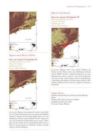 | 299 
Begonia venosa Skan ex Hook. 
Risco de extinção: CR B2ab(iii) Þ 
Avaliadora: Julia Caram Sfair 
Data: 20-08-2012 
Distribuição: SP 
Bioma: Mata Atlântica 
Justificativa: Begonia venosa, apesar de constar como endê-mica 
da Ilha de Alcatrazes, tem um registro para Ilhabela 
(ambas no Estado de São Paulo). Apesar disso, tem uma 
distribuição bastante restrita (AOO=8 km²). Suspeita-se 
que seja severamente fragmentada, uma vez que o fluxo 
gênico entre as ilhas deve ser prejudicado. Além disso, as 
ilhas, de maneira geral, são ambientes sensíveis, estando 
sujeitas à invasão biológica. 
EGONIACEAEs!NGIOSPERMA 
Begonia vicina Irmsch. 
Risco de extinção: EN B2ab(iii) Þ 
Avaliadora: Julia Caram Sfair 
Data: 17-08-2012 
Distribuição: SP 
Bioma: Mata Atlântica 
Justificativa: Begonia vicina é uma espécie endêmica do 
Estado de São Paulo, tendo uma distribuição bastante 
restrita (AOO=12 km²) e disjunta. Suspeita-se que essa 
disjunção possa levar a espécie a uma severa fragmenta-ção, 
uma vez que o fluxo gênico entre as subpopulações 
é dificultado pela distância. O fluxo gênico pode ser difi-cultado 
também devido ao fato de a região ser altamente 
desmatada. 
Equipe Técnica 
Analistas: Anna Karla Lima da Venda, Diogo Marcilio 
Judice 
Analistas SIG: Marcelo Bueno de Abreu 
Avaliadores: Julia Caram Sfair 
Revisores: Tainan Messina 
 