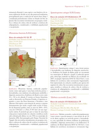 | 311 
restauração florestal, é uma espécie com histórico de in-tensa 
exploração devido ao seu alto potencial madeireiro, 
principalmente para a confecção de móveis finos. Hoje é 
considerada possivelmente extinta no Estado do Rio de 
Janeiro. São necessários investimentos em pesquisa cientí-fica 
e esforços de coleta a fim de verificar a existência de 
subpopulações, considerando a viabilidade populacional 
e sua proteção. 
Pleonotoma bracteata A.H.Gentry 
Risco de extinção: VU D2 Þ 
Avaliador: Luiz Antonio Ferreira dos Santos Filho 
Data: 10-09-2012 
Distribuição: PA 
Bioma: Amazônia 
Justificativa: Pleonotoma bracteata, conhecida popular-mente 
como cipó-quira, é uma liana terrícola, perene e 
hermafrodita, com síndrome de polinização melitófila e 
dispersão anemocórica. Endêmica do Brasil, ocorre entre 
50 e 150 m de altitude. É restrita ao bioma Amazônia, 
onde se desenvolve em Florestas Úmidas e Capoeiras, se-guindo 
o curso dos Rios Amazonas e Tocantins e seus 
afluentes. Está sujeita a uma situação de ameaça: o intenso 
desmatamento que assola a região onde ocorre. O Esta-do 
do Amazonas perdeu, entre os anos de 2006 e 2011, 
cerca de 3.504 km², e o Pará, 27.851 km², de suas vege-tações 
nativas. É possível que por se tratar de uma liana 
esteja pouco representada em coleções científicas, tendo 
sido coletada pela última vez em 1992, no município de 
Santarém (PA). Está protegida pelo Parque Nacional de 
Tapajós. São necessários investimentos em pesquisa cien-tífica 
e esforços de coleta a fim de verificar a existência de 
subpopulações, considerando a viabilidade populacional 
e sua proteção. 
IGNONIACEAEs!NGIOSPERMA 
Sparattosperma catingae A.H.Gentry 
Risco de extinção: EN B1ab(ii,iii,iv) Þ 
Avaliador: Luiz Antonio Ferreira dos Santos Filho 
Data: 10-09-2012 
Distribuição: BA 
Biomas: Caatinga; Mata Atlântica 
Justificativa: Sparattosperma catingae é uma árvore perene 
e hermafrodita, com síndrome de dispersão anemocóri-ca. 
Endêmica do Estado da Bahia, pode ser encontrada 
nos municípios de Maracás e Jequié. Conhecida apenas 
pela coleta-tipo, realizada em Maracá, foi recoletada em 
2007, em Jequié. Apresenta EOO de 522,19 km², e seus 
hábitats de ocorrência estão severamente fragmentados. 
Está representada em coleções científicas por apenas três 
registros de coleta. São necessários investimentos em pes-quisa 
científica e esforços de coleta a fim de verificar a 
existência de subpopulações, considerando a viabilidade 
populacional e sua proteção. 
Tabebuia cassinoides (Lam.) DC. 
Risco de extinção: EN B2ab(ii,iii,iv) Þ 
Avaliador: Luiz Antonio Ferreira dos Santos Filho 
Data: 10-09-2012 
Distribuição: BA; ES; MG; PR; RJ; SP 
Biomas: Caatinga; Cerrado; Mata Atlântica 
Justificativa: Tabebuia cassinoides, conhecida popularmente 
como caixeta e pau-de-tamanco, é uma árvore de até 18 
m de altura, aquática ou terrícola, perene e hermafrodi-ta, 
com capacidade de rebroto, síndrome de polinização 
melitófila e dispersão anemocórica e/ou hidrocórica. É 
endêmica do Brasil. Apresenta AOO de 456 km², e seus 
hábitats de ocorrência encontram-se severamente frag- 
 