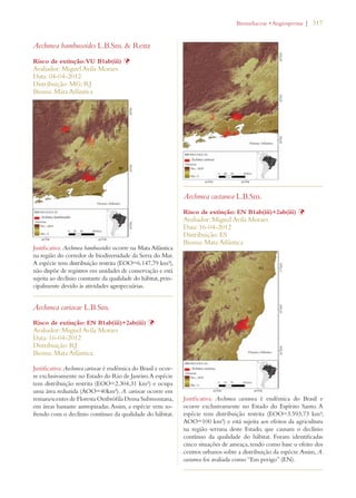 | 317 
Aechmea bambusoides L.B.Sm.  Reitz 
Risco de extinção: VU B1ab(iii) Þ 
Avaliador: Miguel Avila Moraes 
Data: 04-04-2012 
Distribuição: MG; RJ 
Bioma: Mata Atlântica 
Justificativa: Aechmea bambusoides ocorre na Mata Atlântica 
na região do corredor de biodiversidade da Serra do Mar. 
A espécie tem distribuição restrita (EOO=6.147,79 km²), 
não dispõe de registros em unidades de conservação e está 
sujeita ao declínio constante da qualidade do hábitat, prin-cipalmente 
devido às atividades agropecuárias. 
Aechmea cariocae L.B.Sm. 
Risco de extinção: EN B1ab(iii)+2ab(iii) Þ 
Avaliador: Miguel Avila Moraes 
Data: 16-04-2012 
Distribuição: RJ 
Bioma: Mata Atlântica 
Justificativa: Aechmea cariocae é endêmica do Brasil e ocor-re 
exclusivamente no Estado do Rio de Janeiro. A espécie 
tem distribuição restrita (EOO=2.304,31 km²) e ocupa 
uma área reduzida (AOO=40km²). A. cariocae ocorre em 
remanescentes de Floresta Ombrófila Densa Submontana, 
em áreas bastante antropizadas. Assim, a espécie vem so-frendo 
com o declínio contínuo da qualidade do hábitat. 
ROMELIACEAEs!NGIOSPERMA 
Aechmea castanea L.B.Sm. 
Risco de extinção: EN B1ab(iii)+2ab(iii) Þ 
Avaliador: Miguel Avila Moraes 
Data: 16-04-2012 
Distribuição: ES 
Bioma: Mata Atlântica 
Justificativa: Aechmea castanea é endêmica do Brasil e 
ocorre exclusivamente no Estado do Espírito Santo. A 
espécie tem distribuição restrita (EOO=3.593,73 km²; 
AOO=100 km²) e está sujeita aos efeitos da agricultura 
na região serrana deste Estado, que causam o declínio 
contínuo da qualidade do hábitat. Foram identificadas 
cinco situações de ameaça, tendo como base o efeito dos 
centros urbanos sobre a distribuição da espécie. Assim, A. 
castanea foi avaliada como “Em perigo” (EN). 
 