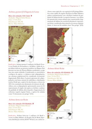 | 319 
Aechmea gustavoi J.A.Siqueira  Leme 
Risco de extinção: CR C2a(i) Þ 
Avaliador: Miguel Avila Moraes 
Data: 13-04-2012 
Distribuição: BA; PE 
Bioma: Mata Atlântica 
Justificativa: Aechmea gustavoi é endêmica do Brasil. Ocor-re 
nos Estados de Pernambuco e da Bahia, e dados de es-pecialistas 
indicam sua presença também em Alagoas. Está 
presente em áreas de Floresta Atlântica nordestina e ocupa 
uma área muito reduzida. Considerando as características 
ecológicas da espécie e a distância entre subpopulações, 
sua estrutura populacional foi considerada severamente 
fragmentada. Além disso, A. gustavoi apresenta três subpo-pulações 
com baixo número de indivíduos e distribuição 
restrita. Desde que a espécie foi descrita para a ciência em 
2001, foi constatada uma diminuição do número de indi-víduos, 
com as subpopulações apresentando menos de 50 
representantes. A região está sujeita ao declínio contínuo 
da qualidade de hábitat, além da perda e fragmentação da 
cobertura vegetal original. Assim, a espécie foi avaliada 
como “Criticamente em perigo” (CR). 
Aechmea kertesziae Reitz 
Risco de extinção: EN B2ab(iii) Þ 
Avaliador: Miguel Avila Moraes 
Data: 12-04-2012 
Distribuição: PR; SC 
Bioma: Mata Atlântica 
Justificativa: Aechmea kertesziae é endêmica do Brasil e 
ocorre na Mata Atlântica da Região Sul do Brasil. Apre-senta 
distribuição restrita (AOO=48 km²), em costões ro-chosos 
ROMELIACEAEs!NGIOSPERMA 
como rupícola e em vegetação de Restinga Arbus-tiva 
como epífita. As regiões litorâneas da Mata Atlântica 
sofrem constantemente com o declínio contínuo da qua-lidade 
de hábitat devido à ocupação humana e aos efeitos 
da expansão dos centros urbanos, que causam perda e frag-mentação 
de hábitat. As ocorrências litorâneas e interiora-nas 
foram consideradas duas situações de ameaça distintas. 
Assim, A. kertesziae foi avaliada como “Em perigo” (EN). 
Aechmea kleinii Reitz 
Risco de extinção: EN B2ab(iii) Þ 
Avaliador: Miguel Avila Moraes 
Data: 12-04-2012 
Distribuição: RS; SC 
Bioma: Mata Atlântica 
 