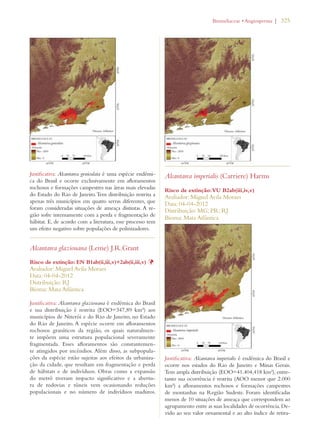 | 325 
Justificativa: Alcantarea geniculata é uma espécie endêmi-ca 
do Brasil e ocorre exclusivamente em afloramentos 
rochosos e formações campestres nas áreas mais elevadas 
do Estado do Rio de Janeiro. Tem distribuição restrita a 
apenas três municípios em quatro serras diferentes, que 
foram consideradas situações de ameaça distintas. A re-gião 
sofre intensamente com a perda e fragmentação de 
hábitat. E, de acordo com a literatura, esse processo tem 
um efeito negativo sobre populações de polinizadores. 
Alcantarea glaziouana (Leme) J.R.Grant 
Risco de extinção: EN B1ab(ii,iii,v)+2ab(ii,iii,v) Þ 
Avaliador: Miguel Avila Moraes 
Data: 04-04-2012 
Distribuição: RJ 
Bioma: Mata Atlântica 
Justificativa: Alcantarea glaziouana é endêmica do Brasil 
e sua distribuição é restrita (EOO=347,89 km²) aos 
municípios de Niterói e do Rio de Janeiro, no Estado 
do Rio de Janeiro. A espécie ocorre em afloramentos 
rochosos graníticos da região, os quais naturalmen-te 
impõem uma estrutura populacional severamente 
fragmentada. Esses afloramentos são constantemen-te 
atingidos por incêndios. Além disso, as subpopula-ções 
da espécie estão sujeitas aos efeitos da urbaniza-ção 
da cidade, que resultam em fragmentação e perda 
de hábitats e de indivíduos. Obras como a expansão 
do metrô tiveram impacto significativo e a abertu-ra 
de rodovias e túneis vem ocasionando reduções 
populacionais e no número de indivíduos maduros. 
ROMELIACEAEs!NGIOSPERMA 
Alcantarea imperialis (Carriere) Harms 
Risco de extinção: VU B2ab(iii,iv,v) 
Avaliador: Miguel Avila Moraes 
Data: 04-04-2012 
Distribuição: MG; PR; RJ 
Bioma: Mata Atlântica 
Justificativa: Alcantarea imperialis é endêmica do Brasil e 
ocorre nos estados do Rio de Janeiro e Minas Gerais. 
Tem ampla distribuição (EOO=41.404,418 km²), entre-tanto 
sua ocorrência é restrita (AOO menor que 2.000 
km²) a afloramentos rochosos e formações campestres 
de montanhas na Região Sudeste. Foram identificadas 
menos de 10 situações de ameaça que correspondem ao 
agrupamento entre as suas localidades de ocorrência. De-vido 
ao seu valor ornamental e ao alto índice de retira- 
 