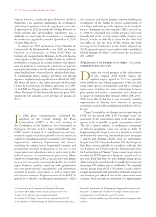 32 | Livro vermelho da flora do Brasil 
exóticas invasoras, coordenada pelo Ministério do Meio 
Ambiente, e no aumento significativo de certificações 
voluntárias de produtos à base de vegetal para o mercado. 
A aprovação em 2012 da revisão do Código Florestal no 
Brasil também abre oportunidades importantes para a 
melhoria da conservação do ecossistema e a restauração 
do ecossistema degradado (consultar Sparovek et al., 2010 
e Soares Filho 2013). 
A criação em 2007 do Instituto Chico Mendes de 
Conservação da Biodiversidade e em 2008 do Centro 
Nacional de Conservação da Flora (CNCFlora) no 
Instituto de Pesquisa Jardim Botânico do Rio de Janeiro, 
ambos ligados ao Ministério do Meio Ambiente do Brasil, 
possibilitou a realização de avanços notáveis nos últimos 
anos nas políticas de conservação e proteção das espécies 
ameaçadas (consultar o site de ambas as instituições para 
obter detalhes, bem como os demais capítulos deste livro). 
A continuidade desses esforços permitirá, sem dúvida 
alguma, a implementação significativa no Brasil, até 2020, 
das Metas de Aichi e das metas revisadas da Estratégia 
Global de Conservação de Plantas, aprovadas na COP- 
10 da CDB em Nagoya, Japão, em 2010, bem como das 
Metas Nacionais de Biodiversidade revisadas para 2020, 
atualmente sob consulta e com previsão de adoção até 
2014. 
In 2002, plant conservationists celebrated the 
adoption of the Global Strategy for Plant 
Conservation (GSPC) at the sixth meeting of 
the Conference of the Parties to the Convention on 
Biological Diversity in The Hague, Netherlands.2 The 
GSPC consists of a suite of 16 complementary outcome-oriented 
targets which have proved to be an important 
catalyst in stimulating action by countries, international 
organizations, voluntary organizations and donors, 
including the private sector. It provided scientists and 
practitioners involved in taxonomy, in situ and ex situ 
conservation and education a link to and a voice in the 
political process of environmental governance. Many 
observers consider the GSPC a success story: it is driven 
by an active botanical community, backed by the world’s 
major botanical gardens, involving both government 
and non-governmental organizations and institutions 
involved in nature conservation as well as universities 
and research institutes. Implementation of the GSPC is 
guided by a flexible coordination mechanism3 which 
also monitors and assesses progress, thereby enabling the 
Conference of the Parties to review achievements of 
each target and make periodic adjustments. An in-depth 
review of progress in achieving the GSPC, carried out 
in 2008/9, concluded that notable progress had made 
towards half of the sixteen targets, while progress was 
limited, sketchy or difficult to assess for the other half 
(see Table 1). On the basis of this review, the tenth 
meeting of the Conference of the Parties adjusted the 
2002 targets and agreed on an updated and consolidated 
Global Strategy for Plant Conservation for the period 
2011-2020.4 
Assessments of extinction risks to guide 
conservation action 
Despite the varied progress in the achievement 
of the original 2002 GSPC targets, the 
updated targets agreed in 2010 are generally 
more ambitious, thus taking cognizance of the fact that 
many plant species, communities, and their ecological 
interactions, including the many relationships between 
plant species and human communities and cultures, are 
in danger of extinction. The rationale of the GSPC 2011- 
2020 notes that if this loss is not stemmed, countless 
opportunities to develop new solutions to pressing 
economic, social, health and industrial problems will also 
be lost. 
Target 2 exemplifies the changes made in updating the 
GSPC for the period 2011-2020. The target reads: “An 
assessment of the conservation status of all known plant 
species, as far as possible, to guide conservation action.” 
The 2002 version referred to ‘preliminary assessments’ 
at different geographic scales (see details in Table 1). 
Implementing this target is seen as a priority as it forms 
the baseline for conserving threatened species in situ (target 
7 and 8) and defining priority areas for conservation 
(targets 5 and 10).5 However, less than 10% of plant species 
have been assessed globally in accordance with the Red 
List Categories and Criteria under the International Union 
for Conservation of Nature.6 Some conservation experts 
consider the IUCN process as being too complicated and 
too slow. They fear that we will continue losing species 
while waiting the several decades it would take to assess the 
remaining 90% of plant species worldwide. The originally 
assessed groups using the IUCN criteria (cycads, conifers) 
contain a particularly high proportion of threatened species 
and therefore give a skewed view of the conservation status 
of plants. More recently, an assessment of a representative 
1. Secretariat of the Convention on Biological Diversity 
2. Decision VI/9 (http://www.cbd.int/decisions/?id=7183) 
3. http://www.cbd.int/gspc/coordination.shtml 
4. Decision X/17 (http://www.cbd.int/decisions/?id=12283) 
5. For details see “Global Strategy for Plant Conservation: Technical 
Rationale, Justification for Updating and Suggested Milestones and 
Indicators” (UNEP/CBD/COP/10/19) http://www.cbd.int/doc/ 
meetings/cop/cop-10/official/cop-10-19-en.doc 
6. http://www.iucnredlist.org/technical-documents/categories-and-criteria 
 