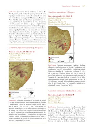 | 329 
Justificativa: Canistropsis elata é endêmica do Estado do 
Rio de Janeiro, sendo conhecida apenas por meio de uma 
população restrita a uma localidade confinada em uma 
área particular no município de Mambucaba, Angra dos 
Reis. Não há dados populacionais quantitativos da es-pécie, 
entretanto, ela é considerada de baixa frequência 
e apontada como rara. Estima-se que, se a espécie ainda 
puder ser encontrada na natureza, seu tamanho popula-cional 
não exceda 50 indivíduos maduros. Contudo, as 
últimas expedições realizadas para procurá-la não tiveram 
êxito. A especulação imobialiária da região e a expansão 
do núcleo urbano do município de Mambucaba em di-reção 
ao fragmento florestal em que a espécie costumava 
habitar representam grande risco à sua sobrevivência na 
natureza. Assim, foi classificada como “Criticamente em 
perigo” (EN), estando possivelmente extinta na natureza. 
Canistrum alagoanum Leme  J.A.Siqueira 
Risco de extinção: EN B1ab(iii) Þ 
Avaliador: Miguel Avila Moraes 
Data: 04-04-2012 
Distribuição: AL 
Biomas: Caatinga; Mata Atlântica 
Justificativa: Canistrum alagoanum é endêmica do Brasil 
e ocorre exclusivamente em remanescentes de Floresta 
Ombrófila no Estado de Alagoas. A espécie tem distri-buição 
restrita (EOO=4.620,91 km²) e sua região de 
ocorrência está sujeita ao declínio contínuo da qualidade 
de hábitat. De acordo com pesquisadores que trabalham 
na área, a fragmentação da vegetação remanescente re-presenta 
uma séria ameaça à sobrevivência da espécie na 
natureza. Foram identificadas cinco situações de ameaça, 
tendo como base os padrões de desmatamento das áreas 
litorânea e interiorana da região. 
ROMELIACEAEs!NGIOSPERMA 
Canistrum aurantiacum E.Morren 
Risco de extinção: EN C2a(i) Þ 
Avaliador: Miguel Avila Moraes 
Data: 04-04-2012 
Distribuição: AL; PB; PE 
Bioma: Caatinga; Mata Atlântica 
Justificativa: Canistrum aurantiacum é endêmica do Bra-sil 
e ocorre exclusivamente na Região Nordeste do país. 
Atualmente tem 20 subpopulações conhecidas, distri-buídas 
nos Estados de Pernambuco e Alagoas. A espé-cie 
ocupa uma AOO de apenas 164 km². A região de 
ocorrência sofre com o desmatamento e a fragmentação. 
Situações de risco poderão levar a extinções locais. Além 
disso, estimativas populacionais apontam que há cerca de 
50 indivíduos em cada subpopulação, resultando em um 
total de 1.000 indivíduos. Por essas razões, a espécie foi 
classificada como “Em perigo” (EN). 
Canistrum camacaense Martinelli  Leme 
Risco de extinção: EN B1ab(iii) Þ 
Avaliador: Miguel Avila Moraes 
Data: 04-04-2012 
Distribuição: BA 
Bioma: Mata Atlântica 
Justificativa: Canistrum camacaense é endêmica do Brasil 
e ocorre exclusivamente em áreas de Floresta Ombró-fila 
densa no sul do Estado da Bahia, especialmente no 
município de Una e adjacências. A espécie forma po-pulações 
com indivíduos esparsamente distribuídos, e 
é classificada como espécie rara por diferentes autores. 
C. camacaense tem distribuição restrita (EOO=1.042,59 
km²) e está sujeita ao declínio contínuo da qualidade 
 