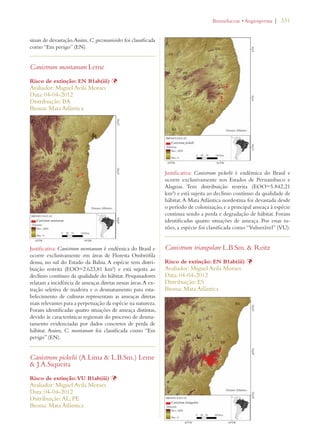 | 331 
sinais de devastação. Assim, C. guzmanioides foi classificada 
como “Em perigo” (EN). 
Canistrum montanum Leme 
Risco de extinção: EN B1ab(iii) Þ 
Avaliador: Miguel Avila Moraes 
Data: 04-04-2012 
Distribuição: BA 
Bioma: Mata Atlântica 
Justificativa: Canistrum montanum é endêmica do Brasil e 
ocorre exclusivamente em áreas de Floresta Ombrófila 
densa, no sul do Estado da Bahia. A espécie tem distri-buição 
restrita (EOO=2.623,81 km²) e está sujeita ao 
declínio contínuo da qualidade do hábitat. Pesquisadores 
relatam a incidência de ameaças diretas nessas áreas. A ex-tração 
seletiva de madeira e o desmatamento para esta-belecimento 
de culturas representam as ameaças diretas 
mais relevantes para a perpetuação da espécie na natureza. 
Foram identificadas quatro situações de ameaça distintas, 
devido às características regionais do processo de desma-tamento 
evidenciadas por dados concretos de perda de 
hábitat. Assim, C. montanum foi classificada como “Em 
perigo” (EN). 
Canistrum pickelii (A.Lima  L.B.Sm.) Leme 
 J.A.Siqueira 
Risco de extinção: VU B1ab(iii) Þ 
Avaliador: Miguel Avila Moraes 
Data: 04-04-2012 
Distribuição: AL; PE 
Bioma: Mata Atlântica 
ROMELIACEAEs!NGIOSPERMA 
Justificativa: Canistrum pickelii é endêmica do Brasil e 
ocorre exclusivamente nos Estados de Pernambuco e 
Alagoas. Tem distribuição restrita (EOO=5.842,21 
km²) e está sujeita ao declínio contínuo da qualidade de 
hábitat. A Mata Atlântica nordestina foi devastada desde 
o período de colonização, e a principal ameaça à espécie 
continua sendo a perda e degradação de hábitat. Foram 
identificadas quatro situações de ameaça. Por essas ra-zões, 
a espécie foi classificada como “Vulnerável” (VU). 
Canistrum triangulare L.B.Sm.  Reitz 
Risco de extinção: EN B1ab(iii) Þ 
Avaliador: Miguel Avila Moraes 
Data: 04-04-2012 
Distribuição: ES 
Bioma: Mata Atlântica 
 