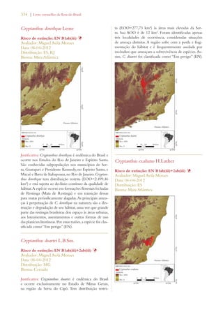 334 | Livro vermelho da flora do Brasil 
Cryptanthus dorothyae Leme 
Risco de extinção: EN B1ab(iii) Þ 
Avaliador: Miguel Avila Moraes 
Data: 04-04-2012 
Distribuição: ES; RJ 
Bioma: Mata Atlântica 
Justificativa: Cryptanthus dorothyae é endêmica do Brasil e 
ocorre nos Estados do Rio de Janeiro e Espírito Santo. 
São conhecidas subpopulações nos municípios de Ser-ra, 
Guarapari e Presidente Kennedy, no Espírito Santo, e 
Macaé e Barra de Itabapoana, no Rio de Janeiro. Cryptan-thus 
dorothyae tem distribuição restrita (EOO=2.499,46 
km²) e está sujeita ao declínio contínuo da qualidade de 
hábitat. A espécie ocorre em formações florestais fechadas 
de Restinga (Mata de Restinga) e em transição dessas 
para matas periodicamente alagadas. As principais amea-ças 
à perpetuação de C. dorothyae na natureza são a des-truição 
e degradação de seu hábitat, uma vez que grande 
parte das restingas brasileiras deu espaço às áreas urbanas, 
aos loteamentos, assentamentos e outras formas de uso 
das planícies litorâneas. Por essas razões, a espécie foi clas-sificada 
como “Em perigo” (EN). 
Cryptanthus duartei L.B.Sm. 
Risco de extinção: EN B1ab(iii)+2ab(iii) Þ 
Avaliador: Miguel Avila Moraes 
Data: 04-04-2012 
Distribuição: MG 
Bioma: Cerrado 
Justificativa: Cryptanthus duartei é endêmica do Brasil 
e ocorre exclusivamente no Estado de Minas Gerais, 
na região da Serra do Cipó. Tem distribuição restri-ta 
(EOO=277,73 km²) às áreas mais elevadas da Ser-ra. 
Sua AOO é de 12 km². Foram identificadas apenas 
três localidades de ocorrência, consideradas situações 
de ameaça distintas. A região sofre com a perda e frag-mentação 
do hábitat e é frequentemente assolada por 
incêndios que ameaçam a sobrevivência de espécies. As-sim, 
C. duartei foi classificada como “Em perigo” (EN). 
Cryptanthus exaltatus H.Luther 
Risco de extinção: EN B1ab(iii)+2ab(iii) Þ 
Avaliador: Miguel Avila Moraes 
Data: 04-04-2012 
Distribuição: ES 
Bioma: Mata Atlântica 
 