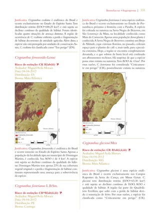 | 335 
Justificativa: Cryptanthus exaltatus é endêmica do Brasil e 
ocorre exclusivamente no Estado do Espírito Santo. Tem 
distribuição restrita (EOO=688,25 km²) e está sujeita ao 
declínio contínuo da qualidade de hábitat. Foram identi-ficadas 
quatro situações de ameaça distintas. A região de 
ocorrência de C. exaltatus enfrenta a perda e fragmentação 
de hábitat decorrentes de atividade agrícolas. Além disso, a 
espécie não está protegida por unidades de conservação. As-sim, 
C. exaltatus foi classificada como “Em perigo” (EN). 
Cryptanthus fernseeoides Leme 
Risco de extinção: CR B2ab(iii) Þ 
Avaliador: Miguel Avila Moraes 
Data: 04-04-2012 
Distribuição: ES 
Bioma: Mata Atlântica 
Justificativa: Cryptanthus fernseeoides é endêmica do Brasil 
e ocorre somente no Estado do Espírito Santo. Apenas a 
população da localidade tipo, no município de Domingos 
Martins, é conhecida. Sua AOO é de 4 km². A espécie 
está sujeita ao declínio contínuo da qualidade do hábi-tat. 
Domingos Martins tem apenas 23% de sua cobertura 
vegetal original e a perda e fragmentação de hábitat con-tinuam 
representando uma ameaça para a sobrevivência 
da espécie. 
Cryptanthus fosterianus L.B.Sm. 
Risco de extinção: CR*B2ab(ii,iii) Þ 
Avaliador: Miguel Avila Moraes 
Data: 04-04-2012 
Distribuição: PE 
Bioma: Caatinga 
ROMELIACEAEs!NGIOSPERMA 
Justificativa: Cryptanthus fosterianus é uma espécie endêmi-ca 
do Brasil e ocorre exclusivamente no Estado de Per-nambuco, 
próximo à fronteira com a Paraíba. A espécie 
foi coletada na natureza na Serra Negra de Bezerros, em 
São Lourenço da Mata, na localidade conhecida como 
Mata do Camocim. Apenas uma população dessa planta é 
conhecida. A Serra Negra de Bezerros constitui um Brejo 
de Altitude, cujas extensas florestas, no passado, cederam 
espaço para o plantio do café e, mais tarde, para a pecuá-ria 
extensiva. Hoje, a região se encontra completamente 
devastada, e o que sobrou da biota local está confinado 
aos afloramentos rochosos. Há suspeitas de que a espécie 
possa estar extinta na natureza. Tem AOO de 4 km². Por 
essas razões, C. fosterianus foi considerada “Criticamen-te 
em perigo” (CR), possivelmente extinta na natureza. 
Cryptanthus glazioui Mez 
Risco de extinção: CR B1ab(i,ii,iii) Þ 
Avaliador: Miguel Avila Moraes 
Data: 04-04-2012 
Distribuição: MG 
Bioma: Mata Atlântica 
Justificativa: Cryptanthus glazioui é uma espécie endê-mica 
do Brasil e ocorre exclusivamente nos Campos 
Rupestres da Serra do Caraça, em Minas Gerais. C. 
glazioui tem distribuição restrita (EOO=63,30 km²) 
e está sujeita ao declínio contínuo de EOO, AOO e 
qualidade de hábitat. A região faz parte do Quadrilá-tero 
Ferrífero, que sofre com a perda de hábitat devi-do 
à mineração de ferro. Por essas razões, a espécie foi 
classificada como “Criticamente em perigo” (CR). 
 
