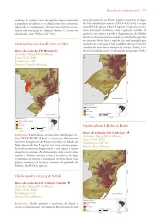 | 339 
maduros. C. zonatus é uma das espécies mais ornamentais 
e populares do gênero e é coletada para fins comerciais. 
Apesar de ser amplamente cultivada, sua existência na na-tureza 
está ameaçada de extinção. Assim, C. zonatus foi 
classificada como “Vulnerável” (VU). 
Deuterocohnia meziana Kuntze ex Mez 
Risco de extinção: VU B1ab(ii,iii) 
Avaliador: Miguel Avila Moraes 
Data: 31-01-2012 
Distribuição: MS 
Biomas: Cerrado; Pantanal 
Justificativa: Deuterochonia meziana tem distribuição res-trita 
(EOO=18.358,33 km²) e ocorre em afloramentos 
rochosos ferruginosos do bioma Cerrado, no Estado do 
Mato Grosso do Sul. A espécie tem uma estrutura popu-lacional 
severamente fragmentada e está sujeita a quatro 
situações de ameaça. Os afloramentos onde ocorre estão 
sujeitos a diversas ameaças como a incidência do fogo, 
o pastoreio ou mesmo a mineração de ferro. Todas essas 
práticas resultam em declínio constante da qualidade do 
hábitat e da AOO da espécie. 
Dyckia agudensis Irgang  Sobral 
Risco de extinção: CR B1ab(iii)+2ab(iii) Þ 
Avaliador: Miguel Avila Moraes 
Data: 31-01-2012 
Distribuição: RS 
Bioma: Mata Atlântica 
Justificativa: Dyckia agudensis é endêmica do Brasil e 
ocorre exclusivamente no Estado do Rio Grande do Sul, 
ROMELIACEAEs!NGIOSPERMA 
mais precisamente no Morro Agudo, município de Agu-do. 
Tem distribuição restrita (EOO=4,12 km²) e ocupa 
uma AOO de apenas 8 km². A espécie é rupícola e cresce 
sobre formações basálticas, entre vegetação xerófila. D. 
agudensis está sujeita à perda e fragmentação do hábitat 
devido ao desmatamento causado por atividades agrícolas 
no entorno. Além disso, a espécie não está protegida por 
unidades de conservação. Sua localidade de ocorrência foi 
considerada uma única situação de ameaça. Assim, a es-pécie 
foi avaliada como “Criticamente em perigo” (CR). 
Dyckia cabrerae L.B.Sm.  Reitz 
Risco de extinção: EN B2ab(iii,v) Þ 
Avaliador: Miguel Avila Moraes 
Data: 31-01-2012 
Distribuição: PR; SC 
Bioma: Mata Atlântica 
 
