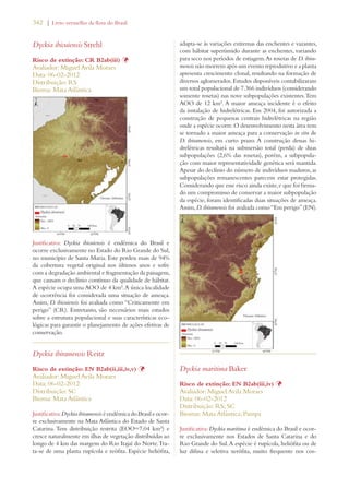 342 | Livro vermelho da flora do Brasil 
Dyckia ibicuiensis Strehl 
Risco de extinção: CR B2ab(iii) Þ 
Avaliador: Miguel Avila Moraes 
Data: 06-02-2012 
Distribuição: RS 
Bioma: Mata Atlântica 
Justificativa: Dyckia ibicuiensis é endêmica do Brasil e 
ocorre exclusivamente no Estado do Rio Grande do Sul, 
no município de Santa Maria. Este perdeu mais de 94% 
da cobertura vegetal original nos últimos anos e sofre 
com a degradação ambiental e fragmentação da paisagem, 
que causam o declínio contínuo da qualidade de hábitat. 
A espécie ocupa uma AOO de 4 km². A única localidade 
de ocorrência foi considerada uma situação de ameaça. 
Assim, D. ibicuiensis foi avaliada como “Criticamente em 
perigo” (CR). Entretanto, são necessários mais estudos 
sobre a estrutura populacional e suas características eco-lógicas 
para garantir o planejamento de ações efetivas de 
conservação. 
Dyckia ibiramensis Reitz 
Risco de extinção: EN B2ab(ii,iii,iv,v) Þ 
Avaliador: Miguel Avila Moraes 
Data: 06-02-2012 
Distribuição: SC 
Bioma: Mata Atlântica 
Justificativa: Dyckia ibiramensis é endêmica do Brasil e ocor-re 
exclusivamente na Mata Atlântica do Estado de Santa 
Catarina. Tem distribuição restrita (EOO=7,04 km²) e 
cresce naturalmente em ilhas de vegetação distribuídas ao 
longo de 4 km das margens do Rio Itajaí do Norte. Tra-ta- 
se de uma planta rupícola e reófita. Espécie heliófita, 
adapta-se às variações extremas das enchentes e vazantes, 
com hábitat superúmido durante as enchentes, variando 
para seco nos períodos de estiagem. As rosetas de D. ibira-mensis 
não morrem após um evento reprodutivo e a planta 
apresenta crescimento clonal, resultando na formação de 
diversos aglomerados. Estudos disponíveis contabilizaram 
um total populacional de 7.366 indivíduos (considerando 
somente rosetas) nas nove subpopulações existentes. Tem 
AOO de 12 km². A maior ameaça incidente é o efeito 
da instalação de hidrelétricas. Em 2004, foi autorizada a 
construção de pequenas centrais hidrelétricas na região 
onde a espécie ocorre. O desenvolvimento nesta área tem 
se tornado a maior ameaça para a conservação in situ de 
D. ibiramensis, em curto prazo. A construção dessas hi-drelétricas 
resultará na submersão total (perda) de duas 
subpopulações (2,6% das rosetas), porém, a subpopula-ção 
com maior representatividade genética será mantida. 
Apesar do declínio do número de indivíduos maduros, as 
subpopulações remanescentes parecem estar protegidas. 
Considerando que esse risco ainda existe, e que foi firma-do 
um compromisso de conservar a maior subpopulação 
da espécie, foram identificadas duas situações de ameaça. 
Assim, D. ibiramensis foi avaliada como “Em perigo” (EN). 
Dyckia maritima Baker 
Risco de extinção: EN B2ab(iii,iv) Þ 
Avaliador: Miguel Avila Moraes 
Data: 06-02-2012 
Distribuição: RS; SC 
Biomas: Mata Atlântica; Pampa 
Justificativa: Dyckia maritima é endêmica do Brasil e ocor-re 
exclusivamente nos Estados de Santa Catarina e do 
Rio Grande do Sul. A espécie é rupícola, heliófita ou de 
luz difusa e seletiva xerófita, muito frequente nos cos- 
 