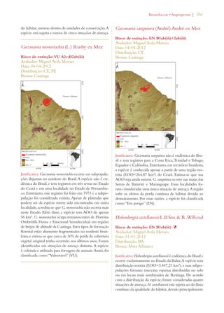 | 351 
do hábitat, mesmo dentro de unidades de conservação. A 
espécie está sujeita a menos de cinco situações de ameaça. 
Guzmania monostachia (L.) Rusby ex Mez 
Risco de extinção: VU A2c;B2ab(iii) 
Avaliador: Miguel Avila Moraes 
Data: 04-04-2012 
Distribuição: CE; PE 
Bioma: Caatinga 
Justificativa: Guzmania monostachia ocorre em subpopula-ções 
disjuntas no nordeste do Brasil. A espécie não é en-dêmica 
do Brasil, e tem registros em três serras no Estado 
do Ceará e em uma localidade no Estado de Pernambu-co. 
Entretanto, esse registro foi feito em 1973 e a subpo-pulação 
foi considerada extinta. Apesar de plântulas que 
podem ser da espécie terem sido encontradas em outra 
localidade, acredita-se que G. monostachia não ocorra mais 
neste Estado. Além disso, a espécie tem AOO de apenas 
56 km². G. monostachia ocupa remanescentes de Florestas 
Ombrófila Densa e Estacional Semidecidual em regiões 
de brejos de altitude da Caatinga. Estes tipos de formação 
florestal estão altamente fragmentados no nordeste brasi-leiro, 
e estima-se que cerca de 30% de perda da cobertura 
vegetal original tenha ocorrido nos últimos anos. Foram 
identificadas seis situações de ameaça distintas. A espécie 
é coletada e utilizada para forrageio de animais. Assim, foi 
classificada como “Vulnerável” (VU). 
ROMELIACEAEs!NGIOSPERMA 
Guzmania sanguinea (André) André ex Mez 
Risco de extinção: EN B1ab(iii)+2ab(iii) 
Avaliador: Miguel Avila Moraes 
Data: 04-04-2012 
Distribuição: CE 
Bioma: Caatinga 
Justificativa: Guzmania sanguinea não é endêmica do Bra-sil 
e tem registros para a Costa Rica, Trinidad e Tobago, 
Equador e Colômbia. Entretanto, em território brasileiro, 
a espécie é conhecida apenas a partir de uma região res-trita 
(EOO=264,87 km²) do Ceará. Estima-se que sua 
AOO seja ainda menor. G. sanguinea ocorre nas matas das 
Serras de Baturité e Maranguape. Essas localidades fo-ram 
consideradas uma única situação de ameaça. A região 
sofre os efeitos da perda contínua de hábitat devido ao 
desmatamento. Por essas razões, a espécie foi classificada 
como “Em perigo” (EN). 
Hohenbergia castellanosii L.B.Sm.  R.W.Read 
Risco de extinção: EN B1ab(iii) Þ 
Avaliador: Miguel Avila Moraes 
Data: 31-01-2012 
Distribuição: BA 
Bioma: Mata Atlântica 
Justificativa: Hohenbergia castellanosii é endêmica do Brasil e 
ocorre exclusivamente no Estado da Bahia. A espécie tem 
distribuição restrita (EOO=3.447,21 km²), e suas subpo-pulações 
formam touceiras esparsas distribuídas no solo 
ou em locais mais sombreados de Restinga. De acordo 
com a distribuição da espécie, foram consideradas quatro 
situações de ameaça. H. castellanosii está sujeita ao declínio 
contínuo da qualidade do hábitat, devido principalmente 
 
