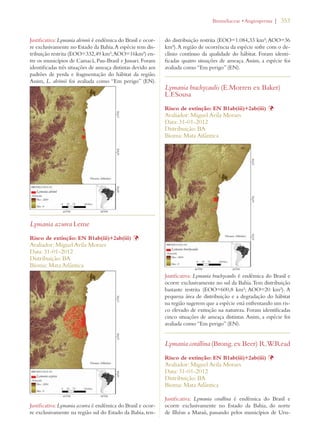 | 353 
Justificativa: Lymania alvimii é endêmica do Brasil e ocor-re 
exclusivamente no Estado da Bahia. A espécie tem dis-tribuição 
restrita (EOO=332,49 km²; AOO=16km²) en-tre 
os municípios de Camacã, Pau-Brasil e Jussari. Foram 
identificadas três situações de ameaça distintas devido aos 
padrões de perda e fragmentação do hábitat da região. 
Assim, L. alvimii foi avaliada como “Em perigo” (EN). 
Lymania azurea Leme 
Risco de extinção: EN B1ab(iii)+2ab(iii) Þ 
Avaliador: Miguel Avila Moraes 
Data: 31-01-2012 
Distribuição: BA 
Bioma: Mata Atlântica 
Justificativa: Lymania azurea é endêmica do Brasil e ocor-re 
exclusivamente na região sul do Estado da Bahia, ten-do 
ROMELIACEAEs!NGIOSPERMA 
distribuição restrita (EOO=1.084,33 km²; AOO=36 
km²). A região de ocorrência da espécie sofre com o de-clínio 
contínuo da qualidade do hábitat. Foram identi-ficadas 
quatro situações de ameaça. Assim, a espécie foi 
avaliada como “Em perigo” (EN). 
Lymania brachycaulis (E.Morren ex Baker) 
L.F.Sousa 
Risco de extinção: EN B1ab(iii)+2ab(iii) Þ 
Avaliador: Miguel Avila Moraes 
Data: 31-01-2012 
Distribuição: BA 
Bioma: Mata Atlântica 
Justificativa: Lymania brachycaulis é endêmica do Brasil e 
ocorre exclusivamente no sul da Bahia. Tem distribuição 
bastante restrita (EOO=600,8 km²; AOO=20 km²). A 
pequena área de distribuição e a degradação do hábitat 
na região sugerem que a espécie está enfrentando um ris-co 
elevado de extinção na natureza. Foram identificadas 
cinco situações de ameaça distintas. Assim, a espécie foi 
avaliada como “Em perigo” (EN). 
Lymania corallina (Brong. ex Beer) R.W.Read 
Risco de extinção: EN B1ab(iii)+2ab(iii) Þ 
Avaliador: Miguel Avila Moraes 
Data: 31-01-2012 
Distribuição: BA 
Bioma: Mata Atlântica 
Justificativa: Lymania corallina é endêmica do Brasil e 
ocorre exclusivamente no Estado da Bahia, do norte 
de Ilhéus a Maraú, passando pelos municípios de Uru- 
 