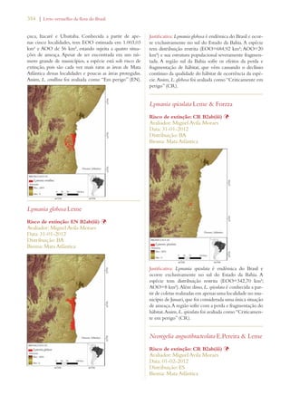 354 | Livro vermelho da flora do Brasil 
çuca, Itacaré e Ubaitaba. Conhecida a partir de ape-nas 
cinco localidades, tem EOO estimada em 1.003,03 
km² e AOO de 56 km², estando sujeita a quatro situa-ções 
de ameaça. Apesar de ser encontrada em um nú-mero 
grande de municípios, a espécie está sob risco de 
extinção, pois são cada vez mais raras as áreas de Mata 
Atlântica dessas localidades e poucas as áreas protegidas. 
Assim, L. corallina foi avaliada como “Em perigo” (EN). 
Lymania globosa Leme 
Risco de extinção: EN B2ab(iii) Þ 
Avaliador: Miguel Avila Moraes 
Data: 31-01-2012 
Distribuição: BA 
Bioma: Mata Atlântica 
Justificativa: Lymania globosa é endêmica do Brasil e ocor-re 
exclusivamente no sul do Estado da Bahia. A espécie 
tem distribuição restrita (EOO=684,92 km²; AOO=20 
km²) e sua estrutura populacional severamente fragmen-tada. 
A região sul da Bahia sofre os efeitos da perda e 
fragmentação de hábitat, que vêm causando o declínio 
contínuo da qualidade do hábitat de ocorrência da espé-cie. 
Assim, L. globosa foi avaliada como “Criticamente em 
perigo” (CR). 
Lymania spiculata Leme  Forzza 
Risco de extinção: CR B2ab(iii) Þ 
Avaliador: Miguel Avila Moraes 
Data: 31-01-2012 
Distribuição: BA 
Bioma: Mata Atlântica 
Justificativa: Lymania spiculata é endêmica do Brasil e 
ocorre exclusivamente no sul do Estado da Bahia. A 
espécie tem distribuição restrita (EOO=342,70 km²; 
AOO=8 km²). Além disso, L. spiculata é conhecida a par-tir 
de coletas realizadas em apenas uma localidade no mu-nicípio 
de Jussari, que foi considerada uma única situação 
de ameaça. A região sofre com a perda e fragmentação do 
hábitat. Assim, L. spiculata foi avaliada como “Criticamen-te 
em perigo” (CR). 
Neoregelia angustibracteolata E.Pereira  Leme 
Risco de extinção: CR B2ab(iii) Þ 
Avaliador: Miguel Avila Moraes 
Data: 01-02-2012 
Distribuição: ES 
Bioma: Mata Atlântica 
 
