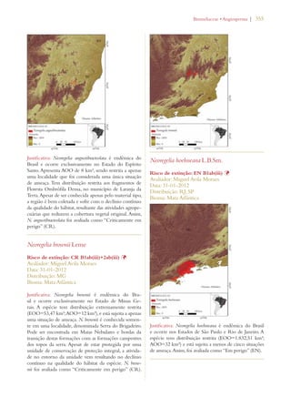 | 355 
Justificativa: Neoregelia angustibracteolata é endêmica do 
Brasil e ocorre exclusivamente no Estado do Espírito 
Santo. Apresenta AOO de 8 km², sendo restrita a apenas 
uma localidade que foi considerada uma única situação 
de ameaça. Tem distribuição restrita aos fragmentos de 
Floresta Ombrófila Densa, no município de Laranja da 
Terra. Apesar de ser conhecida apenas pelo material tipo, 
a região é bem coletada e sofre com o declínio contínuo 
da qualidade do hábitat, resultante das atividades agrope-cuárias 
que reduzem a cobertura vegetal original. Assim, 
N. angustibracteolata foi avaliada como “Criticamente em 
perigo” (CR). 
Neoregelia brownii Leme 
Risco de extinção: CR B1ab(iii)+2ab(iii) Þ 
Avaliador: Miguel Avila Moraes 
Data: 31-01-2012 
Distribuição: MG 
Bioma: Mata Atlântica 
Justificativa: Neoregelia brownii é endêmica do Bra-sil 
e ocorre exclusivamente no Estado de Minas Ge-rais. 
A espécie tem distribuição extremamente restrita 
(EOO=53,47 km²; AOO=12 km²), e está sujeita a apenas 
uma situação de ameaça. N. brownii é conhecida somen-te 
em uma localidade, denominada Serra do Brigadeiro. 
Pode ser encontrada em Matas Nebulares e bordas da 
transição destas formações com as formações campestres 
dos topos da serra. Apesar de estar protegida por uma 
unidade de conservação de proteção integral, a ativida-de 
no entorno da unidade vem resultando no declínio 
contínuo na qualidade do hábitat da espécie. N. brow-nii 
foi avaliada como “Criticamente em perigo” (CR). 
ROMELIACEAEs!NGIOSPERMA 
Neoregelia hoehneana L.B.Sm. 
Risco de extinção: EN B1ab(iii) Þ 
Avaliador: Miguel Avila Moraes 
Data: 31-01-2012 
Distribuição: RJ; SP 
Bioma: Mata Atlântica 
Justificativa: Neoregelia hoehneana é endêmica do Brasil 
e ocorre nos Estados de São Paulo e Rio de Janeiro. A 
espécie tem distribuição restrita (EOO=1.832,51 km²; 
AOO=32 km²) e está sujeita a menos de cinco situações 
de ameaça. Assim, foi avaliada como “Em perigo” (EN). 
 