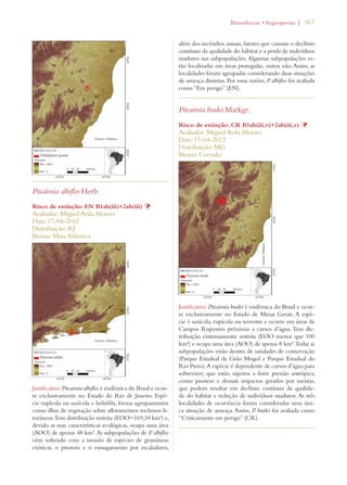 | 367 
Pitcairnia albiflos Herb. 
Risco de extinção: EN B1ab(iii)+2ab(iii) Þ 
Avaliador: Miguel Avila Moraes 
Data: 17-04-2012 
Distribuição: RJ 
Bioma: Mata Atlântica 
Justificativa: Pitcairnia albiflos é endêmica do Brasil e ocor-re 
exclusivamente no Estado do Rio de Janeiro. Espé-cie 
rupícola ou saxícola e heliófila, forma agrupamentos 
como ilhas de vegetação sobre afloramentos rochosos li-torâneos. 
Tem distribuição restrita (EOO=169,34 km²) e, 
devido as suas características ecológicas, ocupa uma área 
(AOO) de apenas 48 km². As subpopulações de P. albiflos 
vêm sofrendo com a invasão de espécies de gramíneas 
exóticas, o pisoteio e o esmagamento por escaladores, 
ROMELIACEAEs!NGIOSPERMA 
além dos incêndios anuais, fatores que causam o declínio 
contínuo da qualidade do hábitat e a perda de indivíduos 
maduros nas subpopulações. Algumas subpopulações es-tão 
localizadas em áreas protegidas, outras não. Assim, as 
localidades foram agrupadas considerando duas situações 
de ameaça distintas. Por essas razões, P. albiflos foi avaliada 
como “Em perigo” (EN). 
Pitcairnia bradei Markgr. 
Risco de extinção: CR B1ab(iii,v)+2ab(iii,v) Þ 
Avaliador: Miguel Avila Moraes 
Data: 17-04-2012 
Distribuição: MG 
Bioma: Cerrado 
Justificativa: Pitcairnia bradei é endêmica do Brasil e ocor-re 
exclusivamente no Estado de Minas Gerais. A espé-cie 
é saxícola, rupícola ou terrestre e ocorre em áreas de 
Campos Rupestres próximas a cursos d’água. Tem dis-tribuição 
extremamente restrita (EOO menor que 100 
km²) e ocupa uma área (AOO) de apenas 8 km². Todas as 
subpopulações estão dentro de unidades de conservação 
(Parque Estadual de Grão Mogol e Parque Estadual do 
Rio Preto). A espécie é dependente de cursos d’água para 
sobreviver, que estão sujeitos a forte pressão antrópica, 
como pisoteio e demais impactos gerados por turistas, 
que podem resultar em declínio contínuo da qualida-de 
do habitat e redução de indivíduos maduros. As três 
localidades de ocorrência foram consideradas uma úni-ca 
situação de ameaça. Assim, P. bradei foi avaliada como 
“Criticamente em perigo” (CR). 
 