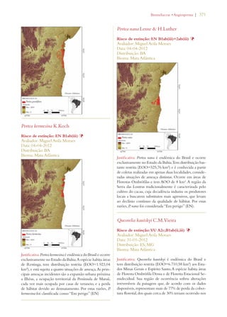 | 371 
Portea kermesina K.Koch 
Risco de extinção: EN B1ab(iii) Þ 
Avaliador: Miguel Avila Moraes 
Data: 04-04-2012 
Distribuição: BA 
Bioma: Mata Atlântica 
Justificativa: Portea kermesina é endêmica do Brasil e ocorre 
exclusivamente no Estado da Bahia. A espécie habita áreas 
de Restinga, tem distribuição restrita (EOO=1.923,04 
km²), e está sujeita a quatro situações de ameaça. As prin-cipais 
ameaças incidentes são a expansão urbana próxima 
a Ilhéus, a ocupação territorial da Península de Maraú, 
cada vez mais ocupada por casas de veraneio, e a perda 
de hábitat devido ao desmatamento. Por estas razões, P. 
kermesina foi classificada como “Em perigo” (EN) 
ROMELIACEAEs!NGIOSPERMA 
Portea nana Leme  H.Luther 
Risco de extinção: EN B1ab(iii)+2ab(iii) Þ 
Avaliador: Miguel Avila Moraes 
Data: 04-04-2012 
Distribuição: BA 
Bioma: Mata Atlântica 
Justificativa: Portea nana é endêmica do Brasil e ocorre 
exclusivamente no Estado da Bahia. Tem distribuição bas-tante 
restrita (EOO=525,76 km²) e é conhecida a partir 
de coletas realizadas em apenas duas localidades, conside-radas 
situações de ameaça distintas. Ocorre em áreas de 
Florestas Ombrófilas e tem AOO de 8 km². A região da 
Serra das Lontras tradicionalmente é caracterizada pelo 
cultivo do cacau, cuja decadência induziu os produtores 
locais a buscarem substitutos mais agressivos, que levam 
ao declínio contínuo da qualidade de hábitat. Por essas 
razões, P. nana foi considerada “Em perigo” (EN). 
Quesnelia kautskyi C.M.Vieira 
Risco de extinção: VU A2c;B1ab(ii,iii) Þ 
Avaliador: Miguel Avila Moraes 
Data: 31-01-2012 
Distribuição: ES; MG 
Bioma: Mata Atlântica 
Justificativa: Quesnelia kautskyi é endêmica do Brasil e 
tem distribuição restrita (EOO=6.710,58 km²) aos Esta-dos 
Minas Gerais e Espírito Santo. A espécie habita áreas 
de Floresta Ombrófila Densa e de Floresta Estacional Se-midecidual. 
Sua região de ocorrência sofreu alterações 
irreversíveis da paisagem que, de acordo com os dados 
disponíveis, representam mais de 77% de perda da cober-tura 
florestal, dos quais cerca de 30% teriam ocorrido nos 
 