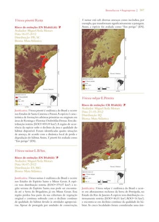 | 387 
Vriesea pinottii Reitz 
Risco de extinção: EN B1ab(ii,iii) Þ 
Avaliador: Miguel Avila Moraes 
Data: 06-07-2012 
Distribuição: PR; SC 
Bioma: Mata Atlântica 
Justificativa: Vriesea pinottii é endêmica do Brasil e ocorre 
nos Estados de Santa Catarina e Paraná. A espécie é carac-terística 
de formações arbóreas primárias ou originais em 
áreas de Restinga e Florestas Ombrófilas Densas. Tem dis-tribuição 
restrita (EOO=859,09 km²). A região de ocor-rência 
da espécie sofre o declínio da área e qualidade do 
hábitat disponível. Foram identificadas quatro situações 
de ameaça, de acordo com a dinâmica local de perda e 
degradação do hábitat. Assim, V. pinottii foi avaliada como 
“Em perigo” (EN). 
Vriesea racinae L.B.Sm. 
Risco de extinção: EN B1ab(iii) Þ 
Avaliador: Miguel Avila Moraes 
Data: 06-07-2012 
Distribuição: ES; MG 
Bioma: Mata Atlântica 
Justificativa: Vriesea racinae é endêmica do Brasil e ocorre 
nos Estados do Espírito Santo e Minas Gerais. A espé-cie 
tem distribuição restrita (EOO=379,07 km²) à re-gião 
serrana do Espírito Santo, mas pode ser encontra-da 
até a Serra do Brigadeiro, já em Minas Gerais. Essa 
região perdeu boa parte da sua cobertura de vegetação 
original e continua sofrendo com o declínio contínuo 
da qualidade do hábitat devido às atividades agropecuá-rias. 
Apesar de protegida por unidades de conservação, 
ROMELIACEAEs!NGIOSPERMA 
V. racinae está sob diversas ameaças como incêndios, por 
exemplo, que transformam significativamente a paisagem. 
Assim, a espécie foi avaliada como “Em perigo” (EN). 
Vriesea rubyae E.Pereira 
Risco de extinção: CR B1ab(iii) Þ 
Avaliador: Miguel Avila Moraes 
Data: 21-05-2012 
Distribuição: RJ 
Bioma: Mata Atlântica 
Justificativa: Vriesea rubyae é endêmica do Brasil e ocor-re 
em afloramentos rochosos da Serra de Petrópolis, no 
Estado do Rio de Janeiro. A espécie tem distribuição ex-tremamente 
restrita (EOO=46,01 km²; AOO=16 km²). 
e encontra-se em declínio contínuo da qualidade do há-bitat. 
As cinco localidades foram consideradas uma úni- 
 