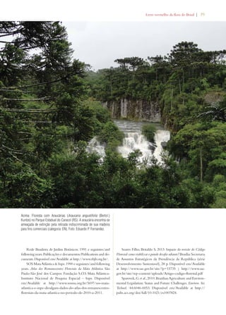 Livro vermelho da flora do Brasil | 39 
Rede Brasileira de Jardins Botânicos. 1991 e seguintes/and 
following years. Publicações e documentos/Publications and do-cuments. 
Disponível em/Available at http://www.rbjb.org.br/. 
SOS Mata Atlântica  Inpe. 1990 e seguintes/and following 
years. Atlas dos Remanescentes Florestais da Mata Atlântica. São 
Paulo-São José dos Campos: Fundação S.O.S Mata Atlântica- 
Instituto Nacional de Pesquisa Espacial – Inpe. Disponível 
em/Available at http://www.sosma.org.br/5697/sos-mata-atlantica- 
e-inpe-divulgam-dados-do-atlas-dos-remanescentes-florestais- 
da-mata-atlantica-no-periodo-de-2010-a-2011. 
Soares Filho, Britaldo S. 2013. Impacto da revisão do Código 
Florestal: como viabilizar o grande desafio adiante? Brasília: Secretaria 
de Assuntos Estratégicos da Presidência da República (série 
Desenvolvimento Sustentavel), 28 p. Disponível em/Available 
at http://www.sae.gov.br/site/?p=15735 | http://www.sae. 
gov.br/site/wp-content/uploads/Artigo-codigo-florestal.pdf 
Sparovek, G. et al., 2010. Brazilian Agriculture and Environ-mental 
Legislation: Status and Future Challenges. Environ. Sci. 
Technol. 44:6046-6053. Disponível em/Available at http:// 
pubs.acs.org/doi/full/10.1021/es1007824. 
Acima: Floresta com Araucárias (Araucaria angustifolia (Bertol.) 
Kuntze) no Parque Estadual do Caracol (RS). A araucária encontra-se 
ameaçada de extinção pela retirada indiscriminada de sua madeira 
para fins comerciais (categoria: EN). Foto: Eduardo P. Fernandez. 
 