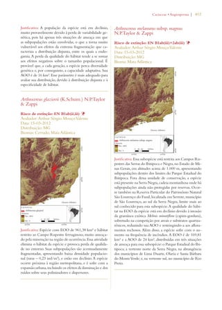 | 403 
Justificativa: A população da espécie está em declínio, 
muito provavelmente devido à perda de variabilidade ge-nética, 
pois há apenas três situações de ameaça em que 
as subpopulações estão envolvidas, o que a torna muito 
vulnerável aos efeitos da extrema fragmentação que ca-racteriza 
a distribuição disjunta, entre os quais a endo-gamia. 
A perda da qualidade do hábitat tende a se somar 
aos efeitos negativos sobre o tamanho populacional. É 
provável que, a cada geração, a espécie perca diversidade 
genética e, por conseguinte, a capacidade adaptativa. Sua 
AOO é de 16 km². Esse parâmetro é mais adequado para 
avaliar sua distribuição, devido à distribuição disjunta e à 
especificidade de hábitat. 
Arthrocereus glaziovii (K.Schum.) N.P.Taylor 
 Zappi 
Risco de extinção: EN B1ab(ii,iii) Þ 
Avaliador: Arthur Sérgio Mouço Valente 
Data: 15-03-2012 
Distribuição: MG 
Biomas: Cerrado; Mata Atlântica 
Justificativa: Espécie com EOO de 961,38 km² e hábitat 
restrito ao Campo Rupestre ferruginoso, muito ameaça-do 
pela mineração na região de ocorrência. Essa atividade 
elimina o hábitat da espécie e provoca perda de qualida-de 
no entorno. Suas subpopulações são acentuadamente 
fragmentadas, apresentando baixa densidade populacio-nal 
(raras – 0,23 ind/m²), e estão em declínio. A espécie 
ocorre próxima à região metropolitana, e é sofre com a 
expansão urbana, incluindo os efeitos da iluminação e dos 
ruídos sobre seus polinizadores e dispersores. 
#ACTACEAEs!NGIOSPERMA 
Arthrocereus melanurus subsp. magnus 
N.P.Taylor  Zappi 
Risco de extinção: EN B1ab(iii)+2ab(iii) Þ 
Avaliador: Arthur Sérgio Mouço Valente 
Data: 15-03-2012 
Distribuição: MG 
Bioma: Mata Atlântica 
Justificativa: Essa subespécie está restrita aos Campos Ru-pestres 
das Serras do Ibitipoca e Negra, no Estado de Mi-nas 
Gerais, em altitudes acima de 1.000 m, apresentando 
subpopulações dentro dos limites do Parque Estadual do 
Ibitipoca. Fora dessa unidade de conservação, a espécie 
está presente na Serra Negra, cadeia montanhosa onde há 
subpopulações ainda não protegidas por reservas. Ocor-re 
também na Reserva Particular do Patrimônio Natural 
São Lourenço do Funil, localizada em Serrote, município 
de São Lourenço, ao sul da Serra Negra, limite mais ao 
sul conhecido para esta subespécie. A qualidade do hábi-tat 
na EOO da espécie está em declínio devido à invasão 
da gramínea exótica Melinis minutiflora (capim-gordura), 
sobretudo na competição por areais e substratos quartza-rênicos, 
reduzindo sua AOO e restringindo-a aos aflora-mentos 
rochosos. Além disso, a espécie sofre com o au-mento 
na frequência de incêndios. A EOO é de 169,81 
km² e a AOO de 24 km², distribuídas em três situações 
de ameaça para essa subespécie: o Parque Estadual do Ibi-tipoca; 
a vertente norte da Serra Negra, na abrangência 
dos municípios de Lima Duarte, Olaria e Santa Bárbara 
do Monte Verde; e, na vertente sul, no município de Rio 
Preto. 
 